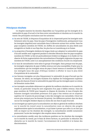 IV.   NATURALISATION ET INTÉGRATION DES IMMIGRÉS AU MARCHÉ DE L’EMPLOI


  Naturalisation et intégration des immigrés
            au marché de l’emploi


Principaux résultats
               Ce chapitre examine les données disponibles sur l’acquisition par les immigrés de la
          nationalité du pays d’accueil et les liens entre naturalisation et résultats sur le marché du
          travail. Ses principales conclusions sont les suivantes :
          ●   Au sein de l’OCDE, la fréquence d’acquisition de la citoyenneté parmi les immigrés varie
              fortement selon les pays. Dans les pays d’immigration traditionnels, pratiquement tous
              les immigrés (réguliers) sont naturalisés dans la décennie suivant leur arrivée. Dans les
              pays européens membres de l’OCDE, les chiffres de naturalisation les plus élevés sont
              enregistrés en Suède et aux Pays-Bas, les plus bas au Luxembourg et en Suisse.
          ●   La proportion d’immigrés résidents de longue durée qui adoptent la nationalité du pays
              d’accueil semble avoir augmenté pendant la dernière décennie dans les pays européens
              membres de l’OCDE. Le fait est particulièrement évident en Belgique et en Suède où l’on
              observe de fortes augmentations des naturalisations d’immigrés originaires de pays non
              membres de l’OCDE, suite à un assouplissement des conditions d’accès à la citoyenneté.
          ●   Le taux de naturalisation varie selon le groupe d’immigrés. Dans presque tous les pays,
              les immigrés originaires de pays à faibles revenus sont plus susceptibles d’opter pour la
              naturalisation que les immigrés venus de pays à hauts revenus et membres de l’OCDE.
              Les immigrés issus des pays d’Afrique tendent à afficher le taux le plus élevé
              d’acquisitions de la nationalité.
          ●   Les femmes immigrées ont plus fréquemment la nationalité du pays d’accueil que les
              hommes. De même, les immigrés titulaires d’un diplôme de l’enseignement supérieur
              ont plus de chances d’avoir la nationalité du pays hôte que les immigrés ayant un niveau
              de formation moins élevé.
          ●   Les immigrés naturalisés obtiennent en général de meilleurs résultats sur le marché du
              travail, en particulier lorsqu’ils sont originaires d’un pays à faibles revenus. Dans les
              pays membres de l’OCDE pour lesquels on dispose de données, le taux d’emploi des
              hommes immigrés naturalisés provenant d’un pays à bas revenus est en moyenne
              supérieur de 12 points de pourcentage à celui des immigrés non naturalisés. L’écart est
              encore plus marqué pour les femmes (14 points). Ces différences portent dans les deux
              cas sur les immigrés résidant depuis au moins dix ans dans le pays d’accueil.
          ●   Les immigrés qui optent pour la naturalisation ont déjà en général de meilleurs résultats
              sur le marché du travail avant la naturalisation mais on observe des progrès
              supplémentaires après la naturalisation, ce qui laisse à penser que celle-ci a en tant que
              telle un impact sur les résultats des immigrés. La naturalisation semble notamment
              promouvoir l’accès des immigrés à des emplois mieux rémunérés.
          ●   La naturalisation semble avoir des incidences positives sur les résultats des immigrés
              sur le marché du travail, par le biais de divers facteurs, en particulier la réduction des
              obstacles sur le marché du travail, l’accroissement de la mobilité et la baisse des
              discriminations.



176                                                     PERSPECTIVES DES MIGRATIONS INTERNATIONALES : SOPEMI 2010 © OCDE 2010
 