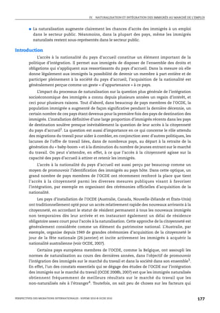 IV. NATURALISATION ET INTÉGRATION DES IMMIGRÉS AU MARCHÉ DE L’EMPLOI



         ●   La naturalisation augmente clairement les chances d’accès des immigrés à un emploi
             dans le secteur public. Néanmoins, dans la plupart des pays, même les immigrés
             naturalisés restent sous-représentés dans le secteur public.

Introduction
              L’accès à la nationalité du pays d’accueil constitue un élément important de la
         politique d’intégration. Il permet aux immigrés de disposer de l’ensemble des droits et
         obligations qui s’appliquent aux ressortissants du pays d’accueil. Dans la mesure où elle
         donne légalement aux immigrés la possibilité de devenir un membre à part entière et de
         participer pleinement à la société du pays d’accueil, l’acquisition de la nationalité est
         généralement perçue comme un geste « d’appartenance » à ce pays.
             L’impact du processus de naturalisation sur la question plus générale de l’intégration
         socioéconomique des immigrés a connu depuis plusieurs années un regain d’intérêt, et
         ceci pour plusieurs raisons. Tout d’abord, dans beaucoup de pays membres de l’OCDE, la
         population immigrée a augmenté de façon significative pendant la dernière décennie, un
         certain nombre de ces pays étant devenus pour la première fois des pays de destination des
         immigrés. L’installation définitive d’une large proportion d’immigrés récents dans les pays
         de destination soulève presque inévitablement la question de leur accès à la citoyenneté
         du pays d’accueil2. La question est aussi d’importance en ce qui concerne le rôle attendu
         des migrations du travail pour aider à combler, en conjonction avec d’autres politiques, les
         lacunes de l’offre de travail liées, dans de nombreux pays, au départ à la retraite de la
         génération du « baby-boom » et à la diminution du nombre de jeunes entrant sur le marché
         du travail. On peut s’attendre, en effet, à ce que l’accès à la citoyenneté agisse sur la
         capacité des pays d’accueil à attirer et retenir les immigrés.
              L’accès à la nationalité du pays d’accueil est aussi perçu par beaucoup comme un
         moyen de promouvoir l’identification des immigrés au pays hôte. Dans cette optique, un
         grand nombre de pays membres de l’OCDE ont récemment renforcé la place que tient
         l’accès à la citoyenneté parmi les diverses mesures publiques visant à favoriser
         l’intégration, par exemple en organisant des cérémonies officielles d’acquisition de la
         nationalité.
              Les pays d’installation de l’OCDE (Australie, Canada, Nouvelle-Zélande et États-Unis)
         ont traditionnellement opté pour un accès relativement rapide des nouveaux arrivants à la
         citoyenneté, en accordant le statut de résident permanent à tous les nouveaux immigrés
         non temporaires dès leur arrivée et en instaurant également un délai de résidence
         obligatoire assez court pour l’accès à la naturalisation. Cette approche de la citoyenneté est
         généralement considérée comme un élément du patrimoine national. L’Australie, par
         exemple, organise depuis 1949 de grandes cérémonies d’acquisition de la citoyenneté le
         jour de la fête nationale (26 janvier) et incite activement les immigrés à acquérir la
         nationalité australienne (voir OCDE, 2007).
              Certains pays européens membres de l’OCDE, comme la Belgique, ont assoupli les
         normes de naturalisation au cours des dernières années, dans l’objectif de promouvoir
         l’intégration des immigrés sur le marché du travail et dans la société dans son ensemble3.
         En effet, l’un des constats essentiels qui se dégage des études de l’OCDE sur l’intégration
         des immigrés sur le marché du travail (OCDE 2008b, 2007) est que les immigrés naturalisés
         obtiennent fréquemment de meilleurs résultats sur le marché du travail que les
         non-naturalisés nés à l’étranger4. Toutefois, on sait peu de choses sur les facteurs qui


PERSPECTIVES DES MIGRATIONS INTERNATIONALES : SOPEMI 2010 © OCDE 2010                                              177
 