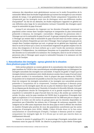 IV. NATURALISATION ET INTÉGRATION DES IMMIGRÉS AU MARCHÉ DE L’EMPLOI



         naissance des répondeurs mais généralement aucune sur le mode d’acquisition de la
         nationalité. Même dans les études longitudinales qui suivent les immigrés sur une certaine
         période de temps, il est généralement possible d’isoler uniquement l’acquisition de la
         citoyenneté par les immigrés mais non de distinguer entre ses différents modes
         d’acquisition8. Du fait de ces obstacles, les études empiriques s’appuient en général sur
         une définition plus large de la naturalisation incluant l’ensemble des étrangers ayant
         acquis la nationalité du pays d’accueil.
              Lorsqu’il est nécessaire de s’appuyer sur les données d’enquête concernant la
         population active comme dans l’analyse empirique et comparative au plan international
         présentée ci-dessous, les immigrés « naturalisés » désignent les personnes nées à
         l’étranger qui ont la nationalité du pays d’accueil. Ce groupe comprend les personnes nées
         à l’étranger qui avaient déjà la nationalité du pays d’accueil avant d’y entrer comme, par
         exemple, les enfants d’expatriés qui sont nés à l’étranger. Dans la plupart des pays pris en
         compte dans l’analyse empirique qui suit, ce groupe est en général peu important, sauf
         dans le cas de la France qui a connu un mouvement migratoire de grande ampleur lors du
         retour des émigrants et de leurs enfants qui a suivi l’accès des anciennes colonies
         françaises à l’indépendance. Les statistiques françaises sur la population active incluent
         des données sur la nationalité à la naissance. Par conséquent, dans le cas de la France, les
         personnes nées à l’étranger ayant acquis la nationalité française à la naissance ont été
         exclues de l’analyse.

1. Naturalisation des immigrés : aperçu général de la situation
dans plusieurs pays de l’OCDE
              Cette section présente un constat général de la naturalisation des immigrés dans les
         pays membres de l’OCDE et des caractéristiques sociodémographiques qui distinguent les
         immigrés naturalisés des immigrés non naturalisés. Il importe de garder à l’esprit que les
         immigrés doivent normalement avoir résidé plusieurs années dans le pays d’accueil avant
         de pouvoir accéder à la naturalisation. Dans la plupart des pays membres de l’OCDE,
         l’acquisition de la citoyenneté est possible au bout de cinq à huit années environ. L’objectif
         étant de comparer les immigrés naturalisés et les immigrés non naturalisés pouvant
         prétendre à l’acquisition de la citoyenneté, l’analyse empirique ci-dessous porte
         uniquement sur les immigrés ayant dix ans ou plus de résidence dans le pays d’accueil9.
         On ne dispose pas de données pour l’Australie, le Canada et la Nouvelle-Zélande, trois pays
         dont le peuplement résulte de l’immigration et où la grande majorité des immigrés
         acquièrent la nationalité du pays d’accueil dans les cinq à dix années qui suivent leur
         arrivée. De plus, seuls les pays membres de l’OCDE dont la proportion d’immigrés était
         égale ou supérieure à 5 % au moment du recensement de l’an 2000 sont pris en compte. Le
         Portugal et la Grèce ont été exclus du groupe parce que les données disponibles ne
         permettent pas d’identifier les enfants nés à l’étranger de nationaux expatriés. Cette
         catégorie est en effet assez importante dans les deux pays et tend à afficher des résultats
         en matière d’emploi plus proches de ceux des populations autochtones que les autres
         catégories d’immigrés (voir OCDE, 2008b). L’objet d’étude étant ici le lien entre
         naturalisation et caractéristiques d’emploi, l’analyse ci-dessous prend en compte
         uniquement les immigrés âgés de 15 à 64 ans qui ne sont pas inscrits dans un
         établissement éducatif.
              Comme le montre le graphique IV.1, le pourcentage d’immigrés naturalisés varie
         fortement entre les pays de l’OCDE. On observe la proportion la plus élevée d’immigrés


PERSPECTIVES DES MIGRATIONS INTERNATIONALES : SOPEMI 2010 © OCDE 2010                                              179
 