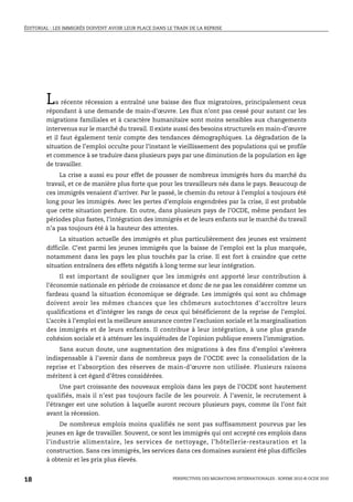 ÉDITORIAL : LES IMMIGRÉS DOIVENT AVOIR LEUR PLACE DANS LE TRAIN DE LA REPRISE




        L   a récente récession a entraîné une baisse des flux migratoires, principalement ceux
        répondant à une demande de main-d’œuvre. Les flux n’ont pas cessé pour autant car les
        migrations familiales et à caractère humanitaire sont moins sensibles aux changements
        intervenus sur le marché du travail. Il existe aussi des besoins structurels en main-d’œuvre
        et il faut également tenir compte des tendances démographiques. La dégradation de la
        situation de l’emploi occulte pour l’instant le vieillissement des populations qui se profile
        et commence à se traduire dans plusieurs pays par une diminution de la population en âge
        de travailler.
             La crise a aussi eu pour effet de pousser de nombreux immigrés hors du marché du
        travail, et ce de manière plus forte que pour les travailleurs nés dans le pays. Beaucoup de
        ces immigrés venaient d’arriver. Par le passé, le chemin du retour à l’emploi a toujours été
        long pour les immigrés. Avec les pertes d’emplois engendrées par la crise, il est probable
        que cette situation perdure. En outre, dans plusieurs pays de l’OCDE, même pendant les
        périodes plus fastes, l’intégration des immigrés et de leurs enfants sur le marché du travail
        n’a pas toujours été à la hauteur des attentes.
             La situation actuelle des immigrés et plus particulièrement des jeunes est vraiment
        difficile. C’est parmi les jeunes immigrés que la baisse de l’emploi est la plus marquée,
        notamment dans les pays les plus touchés par la crise. Il est fort à craindre que cette
        situation entraînera des effets négatifs à long terme sur leur intégration.
             Il est important de souligner que les immigrés ont apporté leur contribution à
        l’économie nationale en période de croissance et donc de ne pas les considérer comme un
        fardeau quand la situation économique se dégrade. Les immigrés qui sont au chômage
        doivent avoir les mêmes chances que les chômeurs autochtones d’accroître leurs
        qualifications et d’intégrer les rangs de ceux qui bénéficieront de la reprise de l’emploi.
        L’accès à l’emploi est la meilleure assurance contre l’exclusion sociale et la marginalisation
        des immigrés et de leurs enfants. Il contribue à leur intégration, à une plus grande
        cohésion sociale et à atténuer les inquiétudes de l’opinion publique envers l’immigration.
            Sans aucun doute, une augmentation des migrations à des fins d’emploi s’avèrera
        indispensable à l’avenir dans de nombreux pays de l’OCDE avec la consolidation de la
        reprise et l’absorption des réserves de main-d’œuvre non utilisée. Plusieurs raisons
        méritent à cet égard d’êtres considérées.
             Une part croissante des nouveaux emplois dans les pays de l’OCDE sont hautement
        qualifiés, mais il n’est pas toujours facile de les pourvoir. À l’avenir, le recrutement à
        l’étranger est une solution à laquelle auront recours plusieurs pays, comme ils l’ont fait
        avant la récession.
             De nombreux emplois moins qualifiés ne sont pas suffisamment pourvus par les
        jeunes en âge de travailler. Souvent, ce sont les immigrés qui ont accepté ces emplois dans
        l’industrie alimentaire, les services de nettoyage, l’hôtellerie-restauration et la
        construction. Sans ces immigrés, les services dans ces domaines auraient été plus difficiles
        à obtenir et les prix plus élevés.


18                                                       PERSPECTIVES DES MIGRATIONS INTERNATIONALES : SOPEMI 2010 © OCDE 2010
 