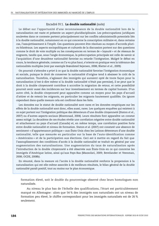 IV.   NATURALISATION ET INTÉGRATION DES IMMIGRÉS AU MARCHÉ DE L’EMPLOI




                               Encadré IV.1. La double nationalité (suite)
         Le débat sur l’opportunité d’une reconnaissance de la double nationalité lors de la
      naturalisation est vaste et présente un aspect pluridisciplinaire. Les préoccupations juridiques
      soulevées dans ce contexte portent principalement sur les conflits administratifs potentiels liés
      à la double nationalité, notamment en ce qui concerne la conscription militaire et, dans certains
      cas, l’assujettissement à l’impôt. Ces questions peuvent être résolues au moyen d’accords pluri-
      ou bilatéraux. Les aspects sociopolitiques et culturels de la discussion portent sur des questions
      comme le droit de vote multiple ou les conséquences en termes de « loyauté » et de réseaux de
      migrants, tandis que, sous l’angle économique, la préoccupation principale est celle de savoir si
      l’acquisition d’une deuxième nationalité favorise ou retarde l’intégration. Malgré le débat en
      cours, la tendance générale, comme on l’a vu plus haut, s’oriente en pratique vers la tolérance des
      nationalités multiples (voir par exemple Brøndsted Sejersen, 2008; Blatter et al., 2009).
        On pourrait s’attendre a priori à ce que la double nationalité favorise l’intégration économique
      et sociale, puisque le droit de conserver la nationalité d’origine tend à abaisser le coût de la
      naturalisation. Toutefois, s’agissant des immigrés qui auraient opté de toute façon pour la
      naturalisation (c’est-à-dire même si la double nationalité n’était pas permise), il se peut que le
      droit à la double citoyenneté contribue à accroître la migration de retour, et cette possibilité
      pourrait avoir aussi des incidences sur leur investissement en termes de capital humain. D’un
      autre côté, la double citoyenneté peut apparaître comme un moyen pour les pays d’accueil
      d’attirer et de retenir les migrants, en particulier les migrants hautement qualifiés. On ignore
      cependant dans quelle mesure cela est confirmé dans les faits.
         Les données sur le statut de double nationalité sont rares et les données empiriques sur les
      effets de la double nationalité sont donc, elles aussi, rares. Les quelques enquêtes qui existent à
      ce sujet portent sur l’intégration politique des détenteurs d’une double citoyenneté (Staton et al.,
      2007) ou d’autres aspects sociaux (Bloemraad, 2004). Leurs résultats font apparaître un constat
      assez mitigé. La deuxième de ces études révèle une corrélation négative entre double nationalité
      et attachement au pays d’accueil (Canada) et, en même temps, une corrélation positive forte
      entre double nationalité et niveau de formation. Staton et al. (2007) ont constaté une absence de
      sentiment « d’appartenance politique » aux États-Unis chez les Latinos détenteurs d’une double
      nationalité, telle que mesurée en particulier sur la base de l’auto-identification comme
      « Américains » et de la participation aux élections. Ceci est à mettre en regard du fait que
      l’assouplissement des conditions d’accès à la double nationalité se traduit en général par une
      augmentation des naturalisations. Une augmentation du taux de naturalisation après
      l’introduction de la double citoyenneté a été observée aux États-Unis en ce qui concerne les
      immigrés d’Amérique latine, ainsi qu’aux Pays-Bas (Mazzolari, 2009; Bevelander et Veenman,
      2008; OCDE, 2008b).
        En résumé, dans la mesure où l’accès à la double nationalité renforce la propension à la
      naturalisation qui est elle-même associée à de meilleurs résultats, le bilan général de la double
      nationalité paraît positif, tout au moins sur le plan économique.



          formation élevé, soit le double du pourcentage observé chez leurs homologues non
          naturalisés.
              Au niveau le plus bas de l’échelle des qualifications, l’écart est particulièrement
          marqué en Allemagne : alors que 54 % des immigrés non naturalisés ont un niveau de
          formation peu élevé, le chiffre correspondant pour les immigrés naturalisés est de 26 %
          seulement.




184                                                       PERSPECTIVES DES MIGRATIONS INTERNATIONALES : SOPEMI 2010 © OCDE 2010
 