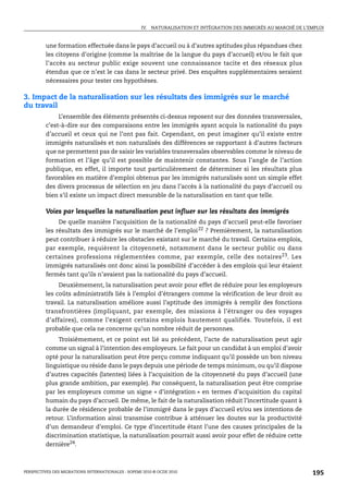 IV. NATURALISATION ET INTÉGRATION DES IMMIGRÉS AU MARCHÉ DE L’EMPLOI



         une formation effectuée dans le pays d’accueil ou à d’autres aptitudes plus répandues chez
         les citoyens d’origine (comme la maîtrise de la langue du pays d’accueil) et/ou le fait que
         l’accès au secteur public exige souvent une connaissance tacite et des réseaux plus
         étendus que ce n’est le cas dans le secteur privé. Des enquêtes supplémentaires seraient
         nécessaires pour tester ces hypothèses.

3. Impact de la naturalisation sur les résultats des immigrés sur le marché
du travail
              L’ensemble des éléments présentés ci-dessus reposent sur des données transversales,
         c’est-à-dire sur des comparaisons entre les immigrés ayant acquis la nationalité du pays
         d’accueil et ceux qui ne l’ont pas fait. Cependant, on peut imaginer qu’il existe entre
         immigrés naturalisés et non naturalisés des différences se rapportant à d’autres facteurs
         que ne permettent pas de saisir les variables transversales observables comme le niveau de
         formation et l’âge qu’il est possible de maintenir constantes. Sous l’angle de l’action
         publique, en effet, il importe tout particulièrement de déterminer si les résultats plus
         favorables en matière d’emploi obtenus par les immigrés naturalisés sont un simple effet
         des divers processus de sélection en jeu dans l’accès à la nationalité du pays d’accueil ou
         bien s’il existe un impact direct mesurable de la naturalisation en tant que telle.

         Voies par lesquelles la naturalisation peut influer sur les résultats des immigrés
              De quelle manière l’acquisition de la nationalité du pays d’accueil peut-elle favoriser
         les résultats des immigrés sur le marché de l’emploi 22 ? Premièrement, la naturalisation
         peut contribuer à réduire les obstacles existant sur le marché du travail. Certains emplois,
         par exemple, requièrent la citoyenneté, notamment dans le secteur public ou dans
         certaines professions réglementées comme, par exemple, celle des notaires 23 . Les
         immigrés naturalisés ont donc ainsi la possibilité d’accéder à des emplois qui leur étaient
         fermés tant qu’ils n’avaient pas la nationalité du pays d’accueil.
              Deuxièmement, la naturalisation peut avoir pour effet de réduire pour les employeurs
         les coûts administratifs liés à l’emploi d’étrangers comme la vérification de leur droit au
         travail. La naturalisation améliore aussi l’aptitude des immigrés à remplir des fonctions
         transfrontières (impliquant, par exemple, des missions à l’étranger ou des voyages
         d’affaires), comme l’exigent certains emplois hautement qualifiés. Toutefois, il est
         probable que cela ne concerne qu’un nombre réduit de personnes.
              Troisièmement, et ce point est lié au précédent, l’acte de naturalisation peut agir
         comme un signal à l’intention des employeurs. Le fait pour un candidat à un emploi d’avoir
         opté pour la naturalisation peut être perçu comme indiquant qu’il possède un bon niveau
         linguistique ou réside dans le pays depuis une période de temps minimum, ou qu’il dispose
         d’autres capacités (latentes) liées à l’acquisition de la citoyenneté du pays d’accueil (une
         plus grande ambition, par exemple). Par conséquent, la naturalisation peut être comprise
         par les employeurs comme un signe « d’intégration » en termes d’acquisition du capital
         humain du pays d’accueil. De même, le fait de la naturalisation réduit l’incertitude quant à
         la durée de résidence probable de l’immigré dans le pays d’accueil et/ou ses intentions de
         retour. L’information ainsi transmise contribue à atténuer les doutes sur la productivité
         d’un demandeur d’emploi. Ce type d’incertitude étant l’une des causes principales de la
         discrimination statistique, la naturalisation pourrait aussi avoir pour effet de réduire cette
         dernière24.



PERSPECTIVES DES MIGRATIONS INTERNATIONALES : SOPEMI 2010 © OCDE 2010                                              195
 