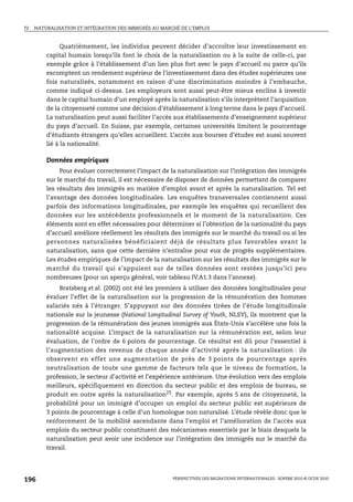 IV.   NATURALISATION ET INTÉGRATION DES IMMIGRÉS AU MARCHÉ DE L’EMPLOI



                Quatrièmement, les individus peuvent décider d’accroître leur investissement en
          capital humain lorsqu’ils font le choix de la naturalisation ou à la suite de celle-ci, par
          exemple grâce à l’établissement d’un lien plus fort avec le pays d’accueil ou parce qu’ils
          escomptent un rendement supérieur de l’investissement dans des études supérieures une
          fois naturalisés, notamment en raison d’une discrimination moindre à l’embauche,
          comme indiqué ci-dessus. Les employeurs sont aussi peut-être mieux enclins à investir
          dans le capital humain d’un employé après la naturalisation s’ils interprètent l’acquisition
          de la citoyenneté comme une décision d’établissement à long terme dans le pays d’accueil.
          La naturalisation peut aussi faciliter l’accès aux établissements d’enseignement supérieur
          du pays d’accueil. En Suisse, par exemple, certaines universités limitent le pourcentage
          d’étudiants étrangers qu’elles accueillent. L’accès aux bourses d’études est aussi souvent
          lié à la nationalité.

          Données empiriques
               Pour évaluer correctement l’impact de la naturalisation sur l’intégration des immigrés
          sur le marché du travail, il est nécessaire de disposer de données permettant de comparer
          les résultats des immigrés en matière d’emploi avant et après la naturalisation. Tel est
          l’avantage des données longitudinales. Les enquêtes transversales contiennent aussi
          parfois des informations longitudinales, par exemple les enquêtes qui recueillent des
          données sur les antécédents professionnels et le moment de la naturalisation. Ces
          éléments sont en effet nécessaires pour déterminer si l’obtention de la nationalité du pays
          d’accueil améliore réellement les résultats des immigrés sur le marché du travail ou si les
          personnes naturalisées bénéficiaient déjà de résultats plus favorables avant la
          naturalisation, sans que cette dernière n’entraîne pour eux de progrès supplémentaires.
          Les études empiriques de l’impact de la naturalisation sur les résultats des immigrés sur le
          marché du travail qui s’appuient sur de telles données sont restées jusqu’ici peu
          nombreuses (pour un aperçu général, voir tableau IV.A1.3 dans l’annexe).
              Bratsberg et al. (2002) ont été les premiers à utiliser des données longitudinales pour
          évaluer l’effet de la naturalisation sur la progression de la rémunération des hommes
          salariés nés à l’étranger. S’appuyant sur des données tirées de l’étude longitudinale
          nationale sur la jeunesse (National Longitudinal Survey of Youth, NLSY), ils montrent que la
          progression de la rémunération des jeunes immigrés aux États-Unis s’accélère une fois la
          nationalité acquise. L’impact de la naturalisation sur la rémunération est, selon leur
          évaluation, de l’ordre de 6 points de pourcentage. Ce résultat est dû pour l’essentiel à
          l’augmentation des revenus de chaque année d’activité après la naturalisation : ils
          observent en effet une augmentation de près de 3 points de pourcentage après
          neutralisation de toute une gamme de facteurs tels que le niveau de formation, la
          profession, le secteur d’activité et l’expérience antérieure. Une évolution vers des emplois
          meilleurs, spécifiquement en direction du secteur public et des emplois de bureau, se
          produit en outre après la naturalisation25. Par exemple, après 5 ans de citoyenneté, la
          probabilité pour un immigré d’occuper un emploi du secteur public est supérieure de
          3 points de pourcentage à celle d’un homologue non naturalisé. L’étude révèle donc que le
          renforcement de la mobilité ascendante dans l’emploi et l’amélioration de l’accès aux
          emplois du secteur public constituent des mécanismes essentiels par le biais desquels la
          naturalisation peut avoir une incidence sur l’intégration des immigrés sur le marché du
          travail.




196                                                     PERSPECTIVES DES MIGRATIONS INTERNATIONALES : SOPEMI 2010 © OCDE 2010
 