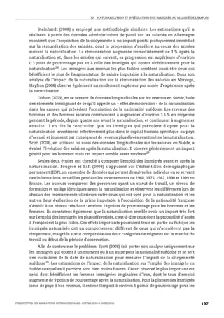 IV. NATURALISATION ET INTÉGRATION DES IMMIGRÉS AU MARCHÉ DE L’EMPLOI



              Steinhardt (2008) a employé une méthodologie similaire. Les estimations qu’il a
         réalisées à partir des données administratives de panel sur les salariés en Allemagne
         montrent que l’acquisition de la citoyenneté a un impact positif pratiquement immédiat
         sur la rémunération des salariés, dont la progression s’accélère au cours des années
         suivant la naturalisation. La rémunération augmente immédiatement de 1 % après la
         naturalisation et, dans les années qui suivent, sa progression est supérieure d’environ
         0.3 point de pourcentage par an à celle des immigrés qui optent ultérieurement pour la
         naturalisation26. Les immigrés aux revenus les plus faibles semblent aussi être ceux qui
         bénéficient le plus de l’augmentation de salaire imputable à la naturalisation. Dans son
         analyse de l’impact de la naturalisation sur la rémunération des salariés en Norvège,
         Hayfron (2008) observe également un rendement supérieur par année d’expérience après
         la naturalisation.
             Ohlson (2009), en se servant de données longitudinales sur les revenus en Suède, isole
         des éléments témoignant de ce qu’il appelle un « effet de motivation » de la naturalisation
         dans les années qui précèdent l’acquisition de la nationalité suédoise. Les revenus des
         hommes et des femmes salariés commencent à augmenter d’environ 3.5 % en moyenne
         pendant la période, depuis quatre ans avant la naturalisation, et continuent à augmenter
         ensuite. Il en tire la conclusion que les immigrés qui prévoient d’opter pour la
         naturalisation investissent effectivement plus dans le capital humain spécifique au pays
         d’accueil et jouissent par conséquent de revenus plus élevés avant même la naturalisation.
         Scott (2008), en utilisant lui aussi des données longitudinales sur les salariés en Suède, a
         évalué l’évolution des salaires après la naturalisation. Il observe généralement un impact
         positif pour les hommes mais cet impact semble assez modeste27.
              Seules deux études ont cherché à comparer l’emploi des immigrés avant et après la
         naturalisation. Fougère et Safi (2008) s’appuient sur l’échantillon démographique
         permanent (EDP), un ensemble de données qui permet de suivre les individus en se servant
         des informations recueillies pendant les recensements de 1968, 1975, 1982, 1990 et 1999 en
         France. Les auteurs comparent des personnes ayant un statut de travail, un niveau de
         formation et un âge identiques avant la naturalisation et observent les différences lors de
         chacun des recensements ultérieurs entre ceux qui ont opté pour la naturalisation et les
         autres. Leur évaluation de la prime imputable à l’acquisition de la nationalité française
         s’établit à un niveau très haut : environ 23 points de pourcentage pour les hommes et les
         femmes. Ils constatent également que la naturalisation semble avoir un impact très fort
         sur l’emploi des immigrés les plus défavorisés, c’est-à-dire ceux dont la probabilité d’accès
         à l’emploi est la plus faible. Ces effets importants pourraient tenir en partie au fait que les
         immigrés naturalisés ont un comportement différent de ceux qui n’acquièrent pas la
         citoyenneté, malgré le statut comparable des deux catégories de migrants sur le marché du
         travail au début de la période d’observation.
              Afin de contourner le problème, Scott (2008) fait porter son analyse uniquement sur
         les immigrés qui optent à un moment ou à un autre pour la nationalité suédoise et se sert
         des variations de la date de naturalisation pour mesurer l’impact de la citoyenneté
         suédoise28. Les estimations de l’impact de la naturalisation sur l’emploi des immigrés en
         Suède auxquelles il parvient sont bien moins hautes. L’écart observé le plus important est
         celui dont bénéficient les femmes immigrées originaires d’Iran, dont le taux d’emploi
         augmente de 9 points de pourcentage après la naturalisation. Pour la plupart des immigrés
         issus de pays à bas revenus, il estime l’impact à environ 5 points de pourcentage pour les



PERSPECTIVES DES MIGRATIONS INTERNATIONALES : SOPEMI 2010 © OCDE 2010                                              197
 