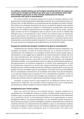 IV. NATURALISATION ET INTÉGRATION DES IMMIGRÉS AU MARCHÉ DE L’EMPLOI



         Les meilleurs résultats obtenus par les immigrés naturalisés tiennent-ils uniquement
         au fait que les immigrés qui finissent par opter pour la naturalisation étaient déjà
         mieux intégrés auparavant, ou bien certaines améliorations de résultats
         interviennent-elles après la naturalisation?
              Un certain nombre de résultats obtenus sur la base de données réduites et des
         quelques rares études longitudinales disponibles montrent que la naturalisation exerce, en
         tant que telle, un effet bénéfique sur les performances des immigrés en matière d’emploi.
         Elle renforce non seulement les chances de trouver un emploi en général mais contribue
         aussi à accroître la qualité de l’emploi et la rémunération correspondante. Elle favorise
         également une meilleure représentation des immigrés dans le secteur public, souvent
         jugée cruciale aux fins de l’intégration dans la mesure où elle accroît la visibilité des
         immigrés dans la vie quotidienne et peut induire une meilleure prise en compte des
         besoins spécifiques des immigrés dans les administrations publiques. Ces effets
         apparaissent presque immédiatement après la naturalisation, ce qui laisse à penser que la
         naturalisation a une incidence positive immédiate. En outre, ils semblent les plus marqués
         en ce qui concerne les immigrés les plus défavorisés sur le marché de l’emploi.

         Pourquoi les résultats des immigrés s’améliorent-ils après la naturalisation?
              L’amélioration des résultats semble imputable à différents facteurs comprenant : les
         immigrés eux-mêmes, la levée de certains obstacles sur le marché du travail et le
         comportement des employeurs. Les immigrés entrent dans le secteur public après la
         naturalisation, ce qui suggère que la disparition de certains obstacles à l’emploi est l’une
         des voies d’amélioration des résultats en ce domaine. De même, l’obtention de la
         nationalité du pays d’accueil a pour effet de réduire la discrimination, les employeurs
         interprétant semble-t-il la naturalisation comme un signe de productivité plus grande et,
         plus généralement, de meilleure intégration. Ce facteur joue apparemment un rôle
         particulièrement important au niveau des emplois hautement qualifiés ; en effet,
         l’amélioration des résultats semble pouvoir être attribuée en grande partie au fait que ces
         emplois sont plus accessibles après la naturalisation. Une étude conclut que les bénéfices
         liés à la naturalisation commencent à se concrétiser avant même l’acte de naturalisation,
         ce qui pourrait indiquer que la perspective d’une naturalisation prochaine a aussi un
         impact en termes de motivation des immigrés, par exemple en incitant ces derniers à
         investir plus fortement dans le capital humain spécifique du pays d’accueil.
               Toutefois, on ignore encore le rôle respectif de ces différents facteurs dans les
         améliorations observées. De nouvelles études longitudinales seront évidemment
         nécessaires pour affiner l’analyse et mesurer l’impact de chaque facteur.

         Enseignements pour l’action publique
              Quels que soient les facteurs de causalité ultimes, l’impact combiné de la
         naturalisation sur les différents résultats en matière d’emploi semble important dans de
         nombreux pays, en particulier pour les immigrés qui sont en général les plus défavorisés
         sur le marché du travail. La naturalisation constitue donc apparemment un moyen
         d’intégration efficace. Les données disponibles à ce jour semblent plaider fortement en
         faveur de mesures visant à inciter les immigrés à acquérir la citoyenneté et/ou à réduire les
         restrictions d’accès à la citoyenneté là où le problème se pose. La naturalisation améliore
         l’accès des immigrés à l’emploi, favorise une meilleure utilisation du capital humain des
         immigrés et semble aussi avantageuse pour le trésor public. Ces effets sont


PERSPECTIVES DES MIGRATIONS INTERNATIONALES : SOPEMI 2010 © OCDE 2010                                              199
 