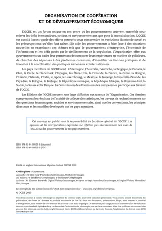 ORGANISATION DE COOPÉRATION
                         ET DE DÉVELOPPEMENT ÉCONOMIQUES

     L’OCDE est un forum unique en son genre où les gouvernements œuvrent ensemble pour
relever les défis économiques, sociaux et environnementaux que pose la mondialisation. L’OCDE
est aussi à l’avant-garde des efforts entrepris pour comprendre les évolutions du monde actuel et
les préoccupations qu’elles font naître. Elle aide les gouvernements à faire face à des situations
nouvelles en examinant des thèmes tels que le gouvernement d’entreprise, l’économie de
l’information et les défis posés par le vieillissement de la population. L’Organisation offre aux
gouvernements un cadre leur permettant de comparer leurs expériences en matière de politiques,
de chercher des réponses à des problèmes communs, d’identifier les bonnes pratiques et de
travailler à la coordination des politiques nationales et internationales.
     Les pays membres de l’OCDE sont : l’Allemagne, l’Australie, l’Autriche, la Belgique, le Canada, le
Chili, la Corée, le Danemark, l’Espagne, les États-Unis, la Finlande, la France, la Grèce, la Hongrie,
l’Irlande, l’Islande, l’Italie, le Japon, le Luxembourg, le Mexique, la Norvège, la Nouvelle-Zélande, les
Pays-Bas, la Pologne, le Portugal, la République slovaque, la République tchèque, le Royaume-Uni, la
Suède, la Suisse et la Turquie. La Commission des Communautés européennes participe aux travaux
de l’OCDE.
     Les Éditions de l’OCDE assurent une large diffusion aux travaux de l’Organisation. Ces derniers
comprennent les résultats de l’activité de collecte de statistiques, les travaux de recherche menés sur
des questions économiques, sociales et environnementales, ainsi que les conventions, les principes
directeurs et les modèles développés par les pays membres.




                   Cet ouvrage est publié sous la responsabilité du Secrétaire général de l’OCDE. Les
                opinions et les interprétations exprimées ne reflètent pas nécessairement les vues de
                l’OCDE ou des gouvernements de ses pays membres.




ISBN 978-92-64-08603-6 (imprimé)
ISBN 978-92-64-08605-0 (PDF)




Publié en anglais : International Migration Outlook: SOPEMI 2010


Crédits photo : Couverture :
À gauche : © Skip Nall/ Photodisc/GettyImages, © DR/GettyImages
Au millieu : © Stockbyte/GettyImages, © Stockbyte/GettyImages
À droite : © Thomas Barwick/ Digital Vision/GettyImages, © Ryan McVay/ Photodisc/GettyImages, © Digital Vision/ Photodisc/
GettyImages.

Les corrigenda des publications de l’OCDE sont disponibles sur : www.oecd.org/editions/corrigenda.
© OCDE 2010

Vous êtes autorisés à copier, télécharger ou imprimer du contenu OCDE pour votre utilisation personnelle. Vous pouvez inclure des extraits des
publications, des bases de données et produits multimédia de l’OCDE dans vos documents, présentations, blogs, sites Internet et matériel
d'enseignement, sous réserve de faire mention de la source OCDE et du copyright. Les demandes pour usage public ou commercial ou de traduction
devront être adressées à rights@oecd.org. Les demandes d’autorisation de photocopier une partie de ce contenu à des fins publiques ou commerciales
peuvent être obtenues auprès du Copyright Clearance Center (CCC) info@copyright.com ou du Centre français d’exploitation du droit de copie (CFC)
contact@cfcopies.com.
 