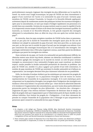IV.   NATURALISATION ET INTÉGRATION DES IMMIGRÉS AU MARCHÉ DE L’EMPLOI



          particulièrement marqués s’agissant des immigrés les plus défavorisés sur le marché du
          travail. Au moins sous l’angle économique, les pays de l’OCDE ont donc énormément à
          gagner d’une ouverture de l’accès à la nationalité du pays d’accueil. Certains pays
          membres de l’OCDE comme l’Australie, le Canada et la Nouvelle-Zélande appliquent
          activement depuis de nombreuses années des politiques incitant les nouveaux immigrés à
          opter pour la naturalisation, en tant que moyen d’intégrer rapidement ces personnes à la
          société dans son ensemble. Certains de ces pays mettent aussi en avant la rapidité d’accès
          à la citoyenneté comme moyen d’attirer et de retenir des immigrés hautement qualifiés. En
          Australie, au Canada et en Nouvelle-Zélande, la très grande majorité des immigrés
          obtiennent la naturalisation dans un délai de cinq à dix ans après leur arrivée dans le
          pays31.
               En revanche, dans les pays européens membres de l’OCDE inclus dans ce panorama,
          seuls un peu plus de la moitié de l’ensemble des immigrés ayant plus de dix ans de
          résidence ont adopté la nationalité du pays d’accueil. Cela tient peut-être, au moins pour
          une part, au fait que tant la société du pays d’accueil que les immigrés eux-mêmes n’ont
          pas conscience des avantages économiques liés à la naturalisation des immigrés. Ces
          avantages mériteraient donc d’être plus largement connus, aussi bien parmi les décideurs
          politiques que parmi les immigrés eux-mêmes.
               Dans certains de ces pays, où l’accès à la nationalité est particulièrement difficile, les
          obstacles restent sans doute trop élevés; abaisser ces obstacles contribuerait à améliorer
          les résultats agrégés des immigrés sur le marché du travail. Le coût lié pour certains
          immigrés au renoncement à leur nationalité d’origine peut aussi constituer un obstacle
          majeur; rendre possible la double nationalité permettrait de résoudre ce problème. Les
          pays de l’OCDE ont, semble-t-il, plus à gagner qu’à perdre d’une telle orientation ; le
          nombre de pays membres de l’OCDE qui autorisent la double nationalité est d’ailleurs en
          augmentation. Les immigrés devraient être plus clairement informés de ces possibilités.
               Enfin, les données d’analyse révèlent que les statistiques qui mesurent les progrès de
          l’intégration en s’appuyant sur la population étrangère sont de moins en moins
          représentatives de l’ensemble de la population immigrée. Si le suivi statistique porte
          uniquement sur la population étrangère, tout progrès dans l’intégration des immigrés aura
          tendance à être sous-estimé. Il se pourrait même que – étant donné la sélectivité observée
          et la tendance à l’augmentation des naturalisations, qui sont toutes deux particulièrement
          prononcées parmi les immigrés les plus défavorisés – les résultats des « étrangers »
          originaires de pays à bas revenus donnent l’impression de diminuer dans le temps, en
          dépit de progrès réels qui n’apparaissent que si l’observation porte de façon durable sur les
          mêmes individus. Pour évaluer les progrès de « l’intégration », il est donc nécessaire de
          prendre en compte l’ensemble de la population née à l’étranger et pas uniquement les
          personnes ayant conservé la nationalité de leur pays d’origine.



          Notes
           1. Ce chapitre a été rédigé par Thomas Liebig (OCDE), Max Steinhardt (Institut économique
              international de Hambourg – HWWI) et Friederike Von Haaren (Université de Hanovre). Friederike
              Von Haaren remercie l’Agence nationale de la recherche (ANR) et la Deutsche Forschungsgemeinschaft
              (DFG) qui ont soutenu une partie de sa contribution à ce chapitre dans le cadre du projet
              « Integration of First and Second Generation Immigrants in France and Germany ».
           2. Dans certains pays comme le Royaume-Uni et les États-Unis, il existe une distinction juridique
              entre nationalité et citoyenneté, la notion de nationalité étant de portée plus étendue. Les pays



200                                                        PERSPECTIVES DES MIGRATIONS INTERNATIONALES : SOPEMI 2010 © OCDE 2010
 
