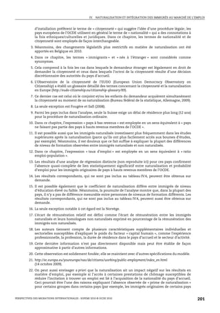 IV. NATURALISATION ET INTÉGRATION DES IMMIGRÉS AU MARCHÉ DE L’EMPLOI


             d’installation préfèrent le terme de « citoyenneté » qui suggère l’idée d’une procédure légale; les
             pays européens de l’OCDE utilisent en général le terme de « nationalité » qui a des connotations à
             la fois ethniques/culturelles et juridiques. Dans ce chapitre, les termes de nationalité et de
             citoyenneté sont employés de façon interchangeable.
           3. Néanmoins, des changements législatifs plus restrictifs en matière de naturalisation ont été
              apportés en Belgique en 2010.
           4. Dans ce chapitre, les termes « immigrants » et « nés à l’étranger » sont considérés comme
              synonymes.
           5. Cela comprend à la fois les cas dans lesquels le demandeur étranger est légalement en droit de
              demander la citoyenneté et ceux dans lesquels l’octroi de la citoyenneté résulte d’une décision
              discrétionnaire des autorités du pays d’accueil.
           6. L’Observatoire de la citoyenneté de l’EUDO (European Union Democracy Observatory on
              Citizenship) a établi un glossaire détaillé des termes concernant la citoyenneté et la naturalisation
              en Europe (http://eudo-citizenship.eu/citizenship-glossary/89).
           7. Ce dernier cas est celui où le conjoint et/ou les enfants du demandeur acquièrent simultanément
              la citoyenneté au moment de sa naturalisation (Bureau fédéral de la statistique, Allemagne, 2009).
           8. La seule exception est Fougère et Safi (2008).
           9. Parmi les pays inclus dans l’analyse, seule la Suisse exige un délai de résidence plus long (12 ans)
              pour la procédure de naturalisation ordinaire.
         10. Dans ce chapitre, l’expression « pays à bas revenus » est employée en un sens équivalent à « pays
             ne faisant pas partie des pays à hauts revenus membres de l’OCDE ».
         11. Il est possible aussi que les immigrés naturalisés investissent plus fréquemment dans les études
             supérieures après la naturalisation (parce qu’ils ont plus facilement accès aux bourses d’études,
             par exemple). Néanmoins, il est douteux que ce fait suffise à expliquer la plupart des différences
             de niveau de formation observées entre immigrés naturalisés et non naturalisés.
         12. Dans ce chapitre, l’expression « taux d’emploi » est employée en un sens équivalent à « ratio
             emploi-population ».
         13. Les résultats d’une analyse de régression distincte (non reproduite ici) pour ces pays confirment
             l’absence quasi-complète de lien statistiquement significatif entre naturalisation et probabilité
             d’emploi pour les immigrés originaires de pays à hauts revenus membres de l’OCDE.
         14. Les résultats correspondants, qui ne sont pas inclus au tableau IV.4, peuvent être obtenus sur
             demande.
         15. Il est possible également que le coefficient de naturalisation diffère entre immigrés de niveau
             d’éducation élevé ou faible. Néanmoins, la poursuite de l’analyse montre que, dans la plupart des
             pays, il n’y a pas de différence mesurable entre personnes de niveaux de formation différents. Les
             résultats correspondants, qui ne sont pas inclus au tableau IV.4, peuvent aussi être obtenus sur
             demande.
         16. La seule exception notable à cet égard est la Norvège.
         17. L’écart de rémunération relatif est défini comme l’écart de rémunération entre les immigrés
             naturalisés et leurs homologues non naturalisés exprimé en pourcentage de la rémunération des
             immigrés non naturalisés.
         18. Les auteurs tiennent compte de plusieurs caractéristiques supplémentaires individuelles et
             sectorielles susceptibles d’expliquer le poids du facteur « capital humain », comme l’expérience
             professionnelle, la profession, la durée de résidence dans le pays d’accueil et le secteur d’activité.
         19. Cette dernière information n’est pas directement disponible mais peut être établie de façon
             approximative à partir d’autres informations.
         20. Cette observation est solidement fondée; elle se maintient avec d’autres spécifications du modèle.
         21. http://ec.europa.eu/youreurope/nav/de/citizens/working/public-employment/index_en.html
             (14 octobre 2009).
         22. On peut aussi envisager a priori que la naturalisation ait un impact négatif sur les résultats en
             matière d’emploi, par exemple si l’accès à certaines prestations de chômage susceptibles de
             réduire l’incitation à trouver un emploi est lié à l’acquisition de la nationalité du pays d’accueil.
             Ceci pourrait être l’une des raisons expliquant l’absence observée de « prime de naturalisation »
             pour certains groupes dans certains pays (par exemple, les immigrés originaires de certains pays


PERSPECTIVES DES MIGRATIONS INTERNATIONALES : SOPEMI 2010 © OCDE 2010                                                 201
 