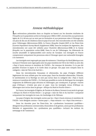 IV.   NATURALISATION ET INTÉGRATION DES IMMIGRÉS AU MARCHÉ DE L’EMPLOI




                                     Annexe méthodologique
          L   es estimations présentées dans ce chapitre se basent sur les données totalisées de
          l’Enquête sur la population active en Europe pour 2006 et 2007, circonscrites aux personnes
          âgées de 15 à 64 ans qui ne sont pas en formation et aux personnes nées à l’étranger qui
          ont plus de dix ans de résidence dans le pays d’accueil. Des microdonnées ont été utilisées
          pour l’Allemagne (Microcensus 2005), la France (Enquête Emploi 2007) et les États-Unis
          (Current Population Survey March Supplement 2008). Dans les analyses de régression, des
          microdonnées ont aussi été utilisées pour l’Autriche (Microcensus 2008) et la Suisse
          (Enquête sur la population active 2008). Dans le cas de l’Allemagne, les Allemands de
          souche (Aussiedler et Spätaussiedler) sont exclus de l’analyse. Les immigrés en France
          comprennent uniquement les personnes nées à l’étranger ayant une nationalité étrangère
          à la naissance.
               Les immigrés sont regroupés par pays de naissance. L’Amérique du Nord (Mexique non
          inclus) et l’Océanie sont regroupées avec les pays membres de l’UE et de l’AELE au sein des
          « Pays à hauts revenus et membres de l’OCDE ». Par manque de données, il n’a pas été
          possible d’inclure le Japon et la Corée dans ce groupe. Ces pays sont compris dans la
          catégorie « Asie de l’Est et du Sud-Est ».
               Dans les microdonnées françaises et allemandes, les pays d’origine diffèrent
          légèrement de ceux utilisés pour les autres pays. Dans les données allemandes, l’Islande,
          le Liechtenstein et la Norvège ne sont pas inclus dans la catégorie des « Pays à hauts
          revenus et membres de l’OCDE ». Il n’était pas possible en outre de distinguer les immigrés
          originaires de différents pays africains en Allemagne; par conséquent, le groupe « Autres
          pays d’Afrique » n’existe pas pour ce pays : tous les immigrés venus d’Afrique en
          Allemagne sont inclus dans le groupe « Afrique du Nord et Proche-Orient ».
               En France, les immigrés d’Algérie, de Tunisie et du Maroc forment à eux seuls le groupe
          « Afrique du Nord et Proche-Orient ». Le groupe « Asie de l’Est et du Sud-Est » comprend
          uniquement les immigrés du Laos, du Cambodge et du Viêtnam.
              Les pays d’origine des immigrés autres que les « Pays à hauts revenus et membres de
          l’OCDE » sont désignés comme « Autres pays », « Pays restants » ou « Pays à bas revenus ».
               Dans les données pour les États-Unis, les « professions hautement qualifiées »
          désignent les professions commerciales, financières et de gestion, ainsi que les professions
          libérales et apparentées; les « professions peu qualifiées » incluent les métiers du
          nettoyage et de l’assistance.




204                                                     PERSPECTIVES DES MIGRATIONS INTERNATIONALES : SOPEMI 2010 © OCDE 2010
 