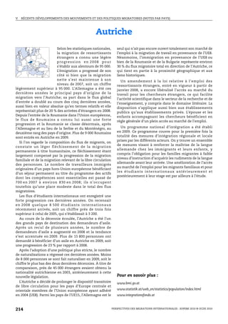 V.   RÉCENTS DÉVELOPPEMENTS DES MOUVEMENTS ET DES POLITIQUES MIGRATOIRES (NOTES PAR PAYS)




                                                        Autriche
                           Selon les statistiques nationales,            seul qui n’ait pas encore ouvert totalement son marché de
                           la migration de ressortissants                l’emploi à la migration de travail en provenance de l’UE8.
                           étrangers a connu une légère                  Néanmoins, l’immigration en provenance de l’UE8 ou
                           progression en 2008 pour                      bien de la Roumanie et de la Bulgarie représente environ
                           s’établir aux alentours de 95 000.            30 % du flux migratoire total en direction de l’Autriche, ce
                           L’émigration a progressé de son               qui tient en partie à la proximité géographique et aux
                           côté si bien que la migration                 liens historiques.
                           nette s’est maintenue à son                      Un amendement à la loi relative à l’emploi des
                           niveau de 2007, soit un chiffre               ressortissants étrangers, entré en vigueur à partir de
légèrement supérieur à 95 000. L’Allemagne a été ces                     janvier 2008, a encore libéralisé l’accès au marché du
dernières années le principal pays d’origine de la                       travail pour les chercheurs étrangers, ce qui facilite
migration vers l’Autriche; sa part dans le flux global                   l’activité scientifique dans le secteur de la recherche et de
d’entrée a doublé au cours des cinq dernières années,                    l’enseignement, y compris dans le domaine littéraire. La
aussi bien en valeur absolue qu’en termes relatifs et elle               disposition s’applique aussi bien aux établissements
représentait plus de 20 % des arrivées d’étrangers en 2008.              publics qu’aux établissements privés. L’épouse et les
Depuis l’entrée de la Roumanie dans l’Union européenne,                  enfants accompagnant les chercheurs bénéficient en
le flux de Roumains a connu lui aussi une forte                          règle générale d’un plein accès au marché de l’emploi.
progression et la Roumanie se classe désormais, après
l’Allemagne et au lieu de la Serbie et du Monténégro, au                    Un programme national d’intégration a été établi
deuxième rang des pays d’origine. Plus de 9 000 Roumains                 en 2009. Ce programme couvre pour la première fois la
sont entrés en Autriche en 2009.                                         totalité des mesures d’intégration régionale et locale
                                                                         prises par les différents acteurs. On y trouve un ensemble
   Si l’on regarde la composition du flux de migrants, on
                                                                         de mesures visant à renforcer la maîtrise de la langue
constate un lég er fléchissement de la migration
                                                                         allemande chez les immigrants et leurs enfants, y
permanente à titre humanitaire, ce fléchissement étant
                                                                         compris l’obligation pour les familles migrantes à faible
largement compensé par la progression de la migration
                                                                         niveau d’instruction d’acquérir les rudiments de la langue
familiale et de la migration relevant de la libre circulation
                                                                         allemande avant leur arrivée. Une amélioration de l’accès
des personnes. Le nombre de travailleurs immigrés
                                                                         au marché de l’emploi pour les migrants familiaux et pour
originaires d’un pays hors-Union européenne bénéficiant
                                                                         l es é tu d ia n ts in te r n a ti on a u x a n té r i eu re m en t et
d’un séjour permanent au titre du programme des actifs
                                                                         postérieurement à leur stage est par ailleurs à l’étude.
dont les compétences sont essentielles est passé de
700 en 2007 à environ 830 en 2008; ils n’occupent
toutefois qu’une place modeste dans le total des flux
migratoires.
   Les flux d’étudiants internationaux ont enregistré une
forte progression ces dernières années. On recensait
e n 2 0 08 q u el qu e 8 50 0 ét u d ia n ts i nt er na tio n a u x
récemment arrivés, soit un chiffre près de trois fois
supérieur à celui de 2005, qui s’établissait à 3 200.
   Au cours de la décennie écoulée, l’Autriche a été l’un
des grands pays de destination des demandeurs d’asile.
Après un recul de plusieurs années, le nombre de
demandeurs d’asile a augmenté en 2008 et la tendance
s’est accentuée en 2009. Plus de 15 800 personnes ont
demandé à bénéficier d’un asile en Autriche en 2009, soit
une progression de 23 % par rapport à 2008.
   Après l’adoption d’une politique plus stricte, le nombre
de naturalisations a régressé ces dernières années. Moins
de 8 000 personnes se sont fait naturaliser en 2009, soit le
chiffre le plus bas des deux dernières décennies. À titre de
comparaison, près de 45 000 étrangers avaient obtenu la
nationalité autrichienne en 2003, antérieurement à cette
nouvelle législation.                                                    Pour en savoir plus :
   L’Autriche a décidé de prolonger le dispositif transitoire            www.bmi.gv.at
de libre circulation pour les pays d’Europe centrale et
orientale membres de l’Union européenne ayant adhéré                     www.statistik.at/web_en/statistics/population/index.html
en 2004 (UE8). Parmi les pays de l’UE15, l’Allemagne est le              www.integrationsfonds.at



214                                                                   PERSPECTIVES DES MIGRATIONS INTERNATIONALES : SOPEMI 2010 © OCDE 2010
 