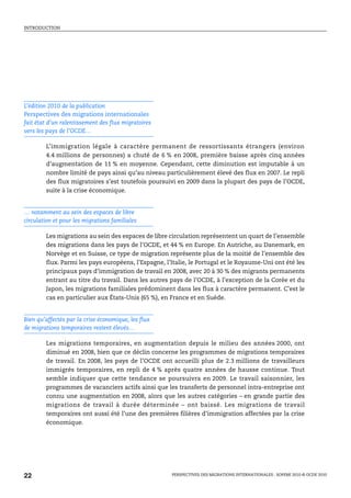 INTRODUCTION




L’édition 2010 de la publication
Perspectives des migrations internationales
fait état d’un ralentissement des flux migratoires
vers les pays de l’OCDE…

        L’immigration légale à caractère permanent de ressortissants étrangers (environ
        4.4 millions de personnes) a chuté de 6 % en 2008, première baisse après cinq années
        d’augmentation de 11 % en moyenne. Cependant, cette diminution est imputable à un
        nombre limité de pays ainsi qu’au niveau particulièrement élevé des flux en 2007. Le repli
        des flux migratoires s’est toutefois poursuivi en 2009 dans la plupart des pays de l’OCDE,
        suite à la crise économique.


… notamment au sein des espaces de libre
circulation et pour les migrations familiales

        Les migrations au sein des espaces de libre circulation représentent un quart de l’ensemble
        des migrations dans les pays de l’OCDE, et 44 % en Europe. En Autriche, au Danemark, en
        Norvège et en Suisse, ce type de migration représente plus de la moitié de l’ensemble des
        flux. Parmi les pays européens, l’Espagne, l’Italie, le Portugal et le Royaume-Uni ont été les
        principaux pays d’immigration de travail en 2008, avec 20 à 30 % des migrants permanents
        entrant au titre du travail. Dans les autres pays de l’OCDE, à l’exception de la Corée et du
        Japon, les migrations familiales prédominent dans les flux à caractère permanent. C’est le
        cas en particulier aux États-Unis (65 %), en France et en Suède.


Bien qu’affectés par la crise économique, les flux
de migrations temporaires restent élevés…

        Les migrations temporaires, en augmentation depuis le milieu des années 2000, ont
        diminué en 2008, bien que ce déclin concerne les programmes de migrations temporaires
        de travail. En 2008, les pays de l’OCDE ont accueilli plus de 2.3 millions de travailleurs
        immigrés temporaires, en repli de 4 % après quatre années de hausse continue. Tout
        semble indiquer que cette tendance se poursuivra en 2009. Le travail saisonnier, les
        programmes de vacanciers actifs ainsi que les transferts de personnel intra-entreprise ont
        connu une augmentation en 2008, alors que les autres catégories – en grande partie des
        migrations de travail à durée déterminée – ont baissé. Les migrations de travail
        temporaires ont aussi été l’une des premières filières d’immigration affectées par la crise
        économique.




22                                                   PERSPECTIVES DES MIGRATIONS INTERNATIONALES : SOPEMI 2010 © OCDE 2010
 