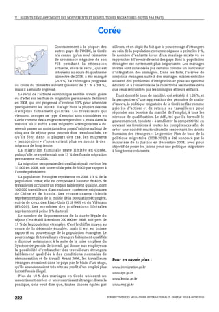 V.   RÉCENTS DÉVELOPPEMENTS DES MOUVEMENTS ET DES POLITIQUES MIGRATOIRES (NOTES PAR PAYS)




                                                                Corée
                             Contrairement à la plupart des                  ailleurs, et en dépit du fait que le pourcentage d’étrangers
                             autres pays de l’OCDE, la Corée                 au sein de la population coréenne dépasse à peine les 2 %,
                             n’a connu qu’un seul trimestre                  le nombre d’enfants issus d’un mariage mixte va se
                             de croissance négative de son                   rapprocher à l’avenir de celui des pays dont la population
                             PIB pendant la récession                        étrangère est nettement plus importante. Les mariages
                             actuelle, mais le recul, qui est                mixtes sont considérés par certains comme un indicateur
                             intervenu au cours du quatrième                 d’intégration des immigrés. Dans les faits, l’arrivée de
                             trimestre de 2008, a été marqué                 conjoints étrangers suite à des mariages mixtes entraîne
                             (–5.1 %). Le chômage a progressé                souvent des problèmes d’intégration et pose au système
au cours du trimestre suivant (passant de 3.1 % à 3.8 %),                    éducatif et à l’ensemble de la collectivité les mêmes défis
mais il a ensuite régressé.                                                  que ceux rencontrés par les immigrés et leurs enfants.
   Le recul de l’activité économique semble n’avoir guère                       Étant donné le taux de natalité, qui s’établit à 1.26 %, et
eu d’effet sur les flux de migration permanente de travail                   la perspective d’une aggravation des pénuries de main-
en 2008, qui ont progressé d’environ 10 % pour atteindre                     d’œuvre, la politique migratoire de la Corée se fixe comme
pratiquement les 160 000. Il s’agit dans la plupart des cas                  priorité d’attirer et de retenir les travailleurs pour
d’emplois faiblement qualifiés. Les travailleurs qui                         répondre aux besoins du marché de l’emploi, à tous les
viennent occuper ce type d’emploi sont considérés en                         niveaux de qualification. Le défi, tel que l’a formulé le
Corée comme des « migrants temporaires », mais dans la                       gouvernement, consiste « à améliorer la compétitivité en
mesure où il suffit à ces migrants « temporaires » de                        ouvrant les frontières à toutes les compétences afin de
revenir passer un mois dans leur pays d’origine au bout de                   créer une société multiculturelle respectant les droits
cinq ans de séjour pour pouvoir être réembauchés, ce                         humains des étrangers ». Le premier Plan de base de la
qu’ils font dans la plupart des cas, les migrants                            politique migratoire (2008-2012) a été annoncé par le
« temporaires » s’apparentent plus ou moins à des                            ministère de la Justice en décembre 2008, avec pour
migrants de long terme.                                                      objectif de poser les jalons pour une politique migratoire
   La migration f amiliale reste limitée en Corée,                           à long terme cohérente.
puisqu’elle ne représentait que 17 % des flux de migration
permanente en 2008.
   La migration temporaire de travail atteignait environ les
33 000 en 2008, soit un recul de près de 5 000 par rapport à
l’année précédente.
   La population étrangère représente en 2008 2.3 % de la
population totale; elle est composée à hauteur de 40 % de
travailleurs occupant un emploi faiblement qualifié, dont
300 000 travailleurs d’ascendance coréenne originaires
de Chine et de Russie. Les ressortissants chinois
représentent plus de la moitié de la population étrangère,
suivis de ceux des États-Unis (118 000) et du Viêtnam
(8 5 0 0 0) . L e s m e m bre s d e s pro f e s s i o ns l ib é ra l es
représentent à peine 3 % du total.
   Le nombre de dépassements de la durée légale du
séjour s’est établi à environ 200 000 en 2008, soit près de
17 % de la population étrangère. C’est le chiffre moyen au
cours de la décennie écoulée, mais il est en baisse
rapporté au pourcentage de la population étrangère. Le
pourcentage de travailleurs étrangers faiblement qualifiés
a diminué notamment à la suite de la mise en place du
Système de permis de travail, qui donne aux employeurs
la possibilité d’embaucher des travailleurs étrangers
faiblement qualifiés à des conditions normales de
rémunération et de travail. Avant 2006, les travailleurs                     Pour en savoir plus :
étrangers entraient dans le pays par le biais d’un stage,
qu’ils abandonnaient très vite au profit d’un emploi plus                    www.immigration.go.kr
lucratif mais illégal.
                                                                             www.eps.go.kr
   Plus de 10 % des mariages en Corée unissent un
ressortissant coréen et un ressortissant étranger. Dans la                   www.kostat.go.kr
pratique, cela veut dire que, toutes choses égales par                       www.moj.go.kr



222                                                                       PERSPECTIVES DES MIGRATIONS INTERNATIONALES : SOPEMI 2010 © OCDE 2010
 