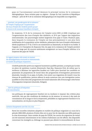 INTRODUCTION



        pays où l’accroissement naturel demeure le principal vecteur de la croissance
        démographique. Dans certains pays ou régions – Europe du Sud, Autriche et République
        tchèque – près de 90 % de la croissance démographique est imputable aux migrations.


… pourtant, une grande partie de la croissance
de l’emploi s’explique par l’augmentation
des taux d’emploi des résidents plutôt que par
le recours à de nouveaux travailleurs immigrés

        En moyenne, 51 % de la croissance de l’emploi entre 2005 et 2008 s’explique par
        l’augmentation des taux d’emploi des résidents, et 39 % par l’apport des migrations
        internationales. Ces pourcentages varient largement d’un pays à l’autre. Plusieurs pays,
        dans lesquels la croissance de l’emploi est due principalement à une plus forte
        mobilisation de la population active résidente, présentent des taux d’emploi relativement
        élevés (supérieurs à 75 %). C’est le cas notamment au Danemark, en Suisse et en Suède. À
        l’opposé, et à l’exception du Royaume-Uni, les pays où la croissance de l’emploi provient
        pour une large part de sources extérieures enregistrent un taux d’emploi inférieur à la
        moyenne des pays de l’OCDE.


Le rapport propose cette année un examen
des développements structurels et institutionnels
en matière de politiques migratoires…

        L’intérêt particulier porté aux migrants hautement qualifiés persiste, y compris par la mise
        en place de systèmes à points (Danemark, Pays-Bas, Royaume-Uni), de même que la
        tendance à délaisser les approches fondées sur l’offre pour favoriser les candidats en
        possession de propositions de travail dans des programmes d’immigration permanente
        (Australie, Canada). Si un pays, la Suède, s’est ouvert aux migrations de travail à tous les
        niveaux de qualification, partout ailleurs la seule ouverture vers une immigration moins
        qualifiée se situe dans des programmes de travail saisonnier afin d’encourager cette forme
        d’immigration temporaire (Australie, Pologne).


… dont les politiques d’intégration
et de naturalisation

        Les politiques de regroupement familial ont eu tendance à imposer des critères plus
        restrictifs, tels que des conditions de résidence ou de revenus. Le recours à des tests de
        connaissance de la langue et de la citoyenneté, préalables au regroupement familial et à la
        naturalisation, est de plus en plus fréquent.


Certains changements sont liés à la crise

        Parmi les nouvelles initiatives adoptées en matière de politique migratoire au cours de la
        période 2008-2009, plusieurs d’entre elles ont eu pour but de répondre aux défis posés par
        la crise économique. Dans nombre de pays de l’OCDE, les canaux de migrations de travail
        ont été examinés attentivement et les critères d’admission ont été affinés. Des dispositifs
        concernant les immigrés au chômage ne pouvant pas obtenir le renouvellement de leurs


24                                                  PERSPECTIVES DES MIGRATIONS INTERNATIONALES : SOPEMI 2010 © OCDE 2010
 