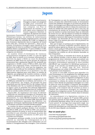 V.   RÉCENTS DÉVELOPPEMENTS DES MOUVEMENTS ET DES POLITIQUES MIGRATOIRES (NOTES PAR PAYS)




                                                                   Japon
                            Les entrées de ressortissants                        de l’immigration au sein du ministère de la Justice qui
                            étrangers au Japon ont progressé                     assure, à la place des collectivités locales, le recensement
                            en 2008 pour atteindre les                           central des résidents étrangers et qui émet les permis de
                            345 000 (visiteurs temporaires                       séjour. Les étrangers sont désormais tenus de s’inscrire au
                            non compris). Les flux se                            fichier des résidents qui relie en réseau les communes. La
                            répartissent de manière à peu                        durée de validité des visas passe de trois à cinq ans, les
                            près égale entre migration de                        autorisations de rentrée sur le territoire sont supprimés
                            travail, migration familiale et                      pour les entrées et sorties intervenant dans un intervalle
                            migration de Japonais de souche                      de moins d’un an. Afin de réduire le nombre de résidents
(personnes d’ascendance japonaise en provenance                                  étrangers en situation irrégulière, les sanctions vont être
d’Amérique latine). Les entrées de ressortissants                                renforcées et pourront aller jusqu’à l’annulation du statut
étrangers au titre de l’emploi, stagiaires exclus, ont reculé                    de résident. Les demandes de visa au nom du conjoint
de 7.4 % en 2008 pour atteindre les 72 000. La catégorie la                      feront l’objet d’un examen plus strict afin de prévenir les
plus fortement représentée dans la migration de travail                          mariages frauduleux.
était celle des « artistes du spectacle ». Alors que le                              Bien que le Japon ne pratique pas la régularisation, les
nombre d’étudiants étrangers ayant bénéficié d’un                                étrangers en situation irrégulière peuvent obtenir un
changement de statut en accédant à l’emploi une fois leur                        permis de séjour spécial au cas par cas. Le ministère de la
diplôme obtenu a progressé de 7 % pour s’établir à 11 000,                       Justice a émis quelque 8 500 permis spéciaux en 2008. Les
les entrées de ressortissants étrangers relevant des autres                      nouveaux textes disposent que le ministère sera tenu
catégories ont diminué.                                                          d’expliciter ses critères en cas de décision favorable ou
   L e n o m b r e é l ev é ( 7 . 4 m i l l i o n s ) d e v i s i t e u r s      bien d’expulsion.
internationaux enregistré en 2007 n’a pas été égalé                                  Face à la récession, le ministère de la Santé, du Travail
en 2008, dans la mesure où le tourisme international en                          et des Affaires sociales a mis en place en avril 2009 un
direction du Japon a fléchi au cours du deuxième                                 programme de retour volontaire au pays qui prévoit une
semestre de 2008. Parmi les autres groupes de migrants                           incitation financière au retour pour les chômeurs
temporaires bien représentés figurent les étudiants (en                          étrangers d’ascendance japonaise et leurs proches
progression à 58 000, contre 47 900 en 2007), dont 90 %                          (300 000 JPY par travailleur et 200 000 par personne à
environ sont originaires d’Asie, notamment de Chine                              charge). Il est interdit aux bénéficiaires de revenir au
(60 %) et de Corée (15 %), ainsi que les stagiaires. Les                         J a p o n av e c l e m ê m e t y p e d e v i s a . E nv i r o n
stagiaires sont invités par les entreprises affectées d’une                      17 000 personnes ont utilisé ce dispositif au cours de ses
pénurie de main-d’œuvre et la récession a eu des                                 neuf premiers mois d’existence.
répercussions négatives pour cette filière. Le nombre de                             En janvier et avril 2009, toujours pour répondre à la
stagiaires, qui progressait de manière continue, a atteint                       crise économique et à la progression du chômage parmi
un pic à 102 000 en 2007, pour ensuite chuter de 30 %                            les étrangers d’ascendance japonaise, le Bureau du
en 2009.                                                                         Cabinet a mis en place le dispositif d’intégration le plus
   Le nombre d’étrangers recensés a progressé de 3 %                             ambitieux à ce jour. Le dispositif, qui comprend
en 2008 pour atteindre les 2.2 millions, soit environ 1.7 %                      notamment la création de centres de services dans les
de la population. Par origine, les groupes les plus                              zones à forte densité de population étrangère et la mise
importants sont les Chinois (29.6 %), les Coréens (26.6 %)                       en place de cours de langue à l’intention des étrangers
et les Brésiliens (14.1 %). Le nombre de Brésiliens vivant                       sans emploi, notamment des travailleurs d’ascendance
au Japon a pour la première fois diminué légèrement                              japonaise, a été renforcé afin de soutenir le retour à
en 2008, la dégradation des perspectives de l’emploi ayant                       l’emploi des travailleurs étrangers au chômage et
incité un certain nombre d’entre eux à rentrer au Brésil.                        d’appuyer leur intégration sociale. Il a été pris par ailleurs
   Depuis 2007, les employeurs sont tenus de déclarer                            des mesures en faveur de leurs enfants dans le domaine
l’embauche de travailleurs étrangers (à l’exception des                          de l’éducation.
« résidents permanents spéciaux »). Si l’on en croit ces                             U n a m e n d e m e n t à l a l é g i s l a t i o n re l a t ive à l a
déclarations, il y avait 480 000 travailleurs étrangers                          nationalité, entré en vigueur le 1er janvier 2009, permet
employés au Japon à la fin d’octobre 2008, dont près de la                       aux parents japonais de faire bénéficier leurs enfants de
moitié d’ascendance japonaise (les nikkeijin). Les                               la nationalité japonaise même s’ils ne sont pas mariés à
stagiaires techniques représentaient 95 000 employés et                          l’autre parent; le mariage était jusqu’alors exigé. Les
les étudiants autorisés à travailler 80 000 employés.                            personnes qui, avant l’adoption de l’amendement,
   Le nombre de séjours prolongés au-delà de la durée                            avaient été pénalisées par cette disposition, ont jusqu’à la
légale recule depuis quelques années; il est retombé à                           fin de 2011 pour déposer une demande.
113 000 en 2008, puis à 92 000 en 2009. Les pouvoirs
publics imputent en partie ce recul au renforcement des                          Pour en savoir plus :
contrôles et aux nouvelles techniques de prise des
empreintes digitales introduites en 2007 pour les                                www.immi-moj.go.jp/english
contrôles aux frontières.                                                        www.mhlw.go.jp/english/index.html
   Changement politique notable, la Loi de juillet 2009                          www8.cao.go.jp/teiju-portal/eng/index.html
relative au contrôle de l’immigration et à la
reconnaissance des réfugiés s’est substituée à la Loi
relative à l’enregistrement des étrangers. C’est le Bureau



242                                                                           PERSPECTIVES DES MIGRATIONS INTERNATIONALES : SOPEMI 2010 © OCDE 2010
 