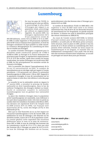 V.   RÉCENTS DÉVELOPPEMENTS DES MOUVEMENTS ET DES POLITIQUES MIGRATOIRES (NOTES PAR PAYS)




                                                        Luxembourg
                                   De tous les pays de l’OCDE, le                 particulièrement celui des femmes nées à l’étranger qui a
                                   Luxembourg est celui qui affiche               atteint 6.8 % en 2008.
                                   le pourcentage le plus élevé                     Le nombre de demandeurs d’asile en 2008 (463) a été
                                   d’étrangers par rapport à sa                   supérieur à celui de 2007 mais reste à un niveau
                                   population totale, pourcentage                 relativement bas. Près de 60 % de ces demandes émanent
                                   par ailleurs en augmentation                   de ressortissants de l’ex-Yougoslavie, en grande majorité
                                   régulière. En janvier 2009, les                du Kosovo. Le Kosovo est aussi la destination principale
                                   étrangers représentent 44 %                    des retours volontaires en 2008 (43 %).
                                   d’une population totale de
                                                                                     Au cours de l’année scolaire 2007/2008, la Cellule
493 500 habitants, contre 43 % en 2008 et 41 % en 2005.
                                                                                  d’accueil scolaire pour élèves nouveaux arrivants
En 2008, le solde migratoire (7 700 personnes) représente
                                                                                  (CASNA) a accueilli près de 500 élèves primo-arrivants.
près de 80 % de la croissance de la population, et seuls les
                                                                                  Cette structure, mise en place en 2005, permet à tous les
étrangers contribuent de façon positive au solde naturel.
                                                                                  jeunes de 12 à 18 ans arrivant au Luxembourg avec leurs
La croissance démographique du Luxembourg est donc
                                                                                  parents d’être informés, évalués sur leurs acquis en
due en totalité aux étrangers.
                                                                                  mathématiques et en langues, et orientés vers un
   Le nombre d’entrées d’étrangers a augmenté pour la
                                                                                  établissement correspondant à leur profil. Près de deux
deuxième année consécutive passant de 15 800 à
                                                                                  tiers des nouveaux arrivants étant lusophones, un accueil
16 800 en 2008. Le Portugal et la France demeurent les
                                                                                  en portugais est assuré deux jours par semaine.
principaux pays d’origine, et représentent respectivement
27 % et 19 % des entrées. Après deux années de hausse
consécutives, les sorties d’étrangers ont reculé entre 2007
et 2008, du fait principalement de moindres sorties de
Français et de Belges.
   Pour la première fois depuis l’assouplissement de la
l o i s u r l a n a t u ra l i s a t i o n e n 2 0 0 2 , l e n o m b r e d e
naturalisations est en très léger repli par rapport à l’année
précédente. 1 215 personnes ont obtenu la nationalité
luxembourgeoise en 2008 contre 1 236 en 2007. Rapporté à
la population étrangère, le taux de naturalisation est lui
aussi en baisse et reste donc très inférieur à celui des pays
voisins.
   La nouvelle loi sur la nationalité, entrée en vigueur le
1 er janvier 2009, a introduit le principe de double
nationalité en droit luxembourgeois, dans le but de
renforcer l’intégration des étrangers résidant au Grand-
Duché et souhaitant acquérir la nationalité
luxembourgeoise tout en gardant leur nationalité
d’origine.
   La place des résidents étrangers dans la population
active luxembourgeoise est essentielle, mais inférieure à
leur part dans la population totale. Cela tient en partie au
nombre élevé de travailleurs frontaliers (146 000 en 2007).
Ces derniers ont représenté 43.8 % de l’emploi total
en 200 8 (contre 20 % en 19 90). Les Français sont
majoritaires (47 %), suivis des Belges (23 %) et des
Allemands (23 %).
   Bien que la crise financière ait eu un fort impact sur
l’économie luxembourgeoise à la fin de l’année 2008, une
stabilisation du taux de chômage a été observée sur les
dernières années, autour de 4.5 % de la population active.
                                                                                  Pour en savoir plus :
Ce constat général cache cependant des situations
différentes selon le sexe et le pays de naissance.                                www.mae.lu
Entre 2007 et 2008, le taux de chômage des hommes nés
                                                                                  www.statistiques.public.lu
au Luxembourg a reculé de 3 % à 2.5 %, alors que celui
des hommes nés à l’étranger est passé de 4.4 % à 6.4 %.                           www.cge.etat.lu
Le taux de chômag e des femmes est en hausse,                                     www.men.public.lu



246                                                                            PERSPECTIVES DES MIGRATIONS INTERNATIONALES : SOPEMI 2010 © OCDE 2010
 