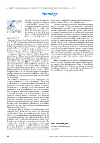 V.   RÉCENTS DÉVELOPPEMENTS DES MOUVEMENTS ET DES POLITIQUES MIGRATOIRES (NOTES PAR PAYS)




                                                                   Norvège
                                  En 2008, l’immigration vers la                      conventions vont bénéficier du même statut de réfugié et
                                  Norvège a atteint un niveau                         jouiront dans les deux cas des mêmes droits.
                                  record (66 900). L’immigration                         Le texte introduit par ailleurs de nouveaux critères en
                                  nette de ressortissants étrangers                   ce qui concerne la migration familiale. Il se montre
                                  s’établissait à 43 600, soit                        notamment plus strict pour ce qui touche à la garantie de
                                  4 000 de plus que l’année                           subsistance (soutien financier) et il prévoit quatre années
                                  précédente qui était déjà une                       d’expérience professionnelle ou de formation en Norvège
                                  année record. Au total, l’effectif                  pour l’obtention du permis d’immigration familiale. Mais
                                  global de la population a                           un certain nombre de dispenses sont prévues en matière
progressé de 1 %.                                                                     d’expérience professionnelle, notamment pour les
   Les deux tiers des flux d’immigration proviennent de                               familles de ressortissants de l’EEE et pour les migrants de
pays de l’UE. La Pologne reste le principal pays d’origine                            travail. Dans le cas de l’immigration familiale, la règle de
avec une immigration nette de 13 000 personnes, suivie                                base est que la personne vivant en Norvège doit attester
de l’Allemagne, la Lituanie et la Suède. L’immigration                                d’un revenu suffisant un an avant de parrainer sa famille
correspond pour l’essentiel à des besoins de main-                                    et qu’elle doit apporter la preuve que ses perspectives de
d’œuvre, qui représente 48 % des mouvements en                                        revenu pour l’année suivante sont satisfaisantes. Par
provenance de pays autres que les pays nordiques.                                     ailleurs, il a été mis en place une nouvelle disposition en
   À l’automne 2008 et au printemps 2009, la demande de                               vertu de laquelle le parrain vivant en Norvège doit surtout
main-d’œuvre a fléchi, ce qui a entraîné une diminution                               ne pas avoir perçu l’aide sociale au cours de l’année
du nombre des nouveaux permis de travail (première                                    précédente.
demande) accordés à des ressortissants des pays de l’ Espace                             En 2009, la Norvège a par ailleurs créé des centres de
économique européen (EEE). Le nombre de permis de                                     services intégrés mobilisant diverses autorités (inspection
travail accordés à des actifs qualifiés en provenance de                              du travail, police, administration fiscale et Direction de
pays tiers a reculé lui aussi. En mai 2009, la Norvège a                              l’immigration), pour fournir aux employeurs, aux
supprimé le dispositif transitoire prévu pour les huit pays                           travailleurs migrants et à leur famille une information sur
d’Europe centrale et orientale ayant adhéré à l’Union                                 les candidatures et leur traitement accéléré.
européenne en 2004. Les principaux pays d’origine pour
les migrants de travail qualifiés, hors Espace économique
européen sont l’Inde, suivie de la Russie, de la Chine et
des Philippines.
   Le nombre de demandeurs d’asile a enregistré une
f o r t e p r o g r e s s i o n e t a p ra t i q u e m e n t a t t e i n t l e s
14 500 personnes en 2008; les données provisoires de 2009
indiquent une nouvelle progression, avec un chiffre qui
dépasse les 17 200, en dépit d’une forte réduction des
demandes d’asile en provenance d’Irak. Les principaux
pays d’origine en 2009 ont été l’Afghanistan, l’Érythrée et
la Somalie. En juillet 2009, le gouvernement a mis en
place des mesures visant à réduire au maximum les
différences entre la procédure norvégienne et celle des
autres pays européens en matière d’asile. Il s’agissait de
limiter le nombre de demandeurs d’asile ne relevant pas
des catégories protégées et d’éviter que la Norvège
n’accueille une part disproportionnée des demandeurs
d’asile arrivant en Europe.
   Un nouveau texte de loi relatif à l’immigration est entré
en vigueur de 1er janvier 2010. Au nombre des principales
modifications, figure le remplacement du permis de
travail et du permis de séjour, jusqu’alors disjoints, par un
permis de séjour unique qui en règle générale donne aussi
accès au travail. Par ailleurs, les demandeurs d’asile ayant
droit à la protection se verront accorder le statut de
réfugiés. En vertu de ce texte, les personnes qui                                     Pour en savoir plus :
jusqu’alors se voyaient accorder l’asile au titre de la
Convention de Genève et les personnes qui n’étaient pas                               www.ssb.no/innvandring_en
passibles d’expulsion (refoulement) en raison d’autres                                www.udi.no




250                                                                                PERSPECTIVES DES MIGRATIONS INTERNATIONALES : SOPEMI 2010 © OCDE 2010
 