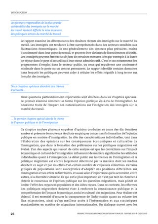 INTRODUCTION




Les facteurs responsables de la plus grande
vulnérabilité des immigrés sur le marché
du travail rendent difficile la mise en œuvre
des politiques actives du marché du travail

        Le rapport examine les déterminants des résultats récents des immigrés sur le marché du
        travail. Les immigrés ont tendance à être surreprésentés dans des secteurs sensibles aux
        fluctuations économiques. Ils ont généralement des contrats plus précaires, moins
        d’ancienneté dans leur poste de travail, et peuvent être victimes de licenciements sélectifs.
        Les immigrés peuvent être exclus de facto de certaines mesures liées par exemple à la durée
        de séjour dans le pays d’accueil ou à leur statut administratif. C’est le cas notamment des
        programmes d’emploi dans le secteur public, ou ceux qui requièrent une ancienneté
        minimale dans le poste ou un contrat permanent. Le rapport identifie certains domaines
        dans lesquels les politiques peuvent aider à réduire les effets négatifs à long terme sur
        l’emploi des immigrés.


Deux chapitres spéciaux abordent des thèmes
d’actualité…

        Deux questions particulièrement importantes sont abordées dans les chapitres spéciaux.
        Le premier examine comment se forme l’opinion publique vis-à-vis de l’immigration. Le
        deuxième traite de l’impact des naturalisations sur l’intégration des immigrés sur le
        marché du travail.


… le premier chapitre spécial aborde le thème
de l’opinion publique et de l’immigration

        Ce chapitre analyse plusieurs enquêtes d’opinion conduites au cours des dix dernières
        années et présente de nouveaux résultats empiriques concernant la formation de l’opinion
        publique en matière d’immigration. Le rôle des caractéristiques individuelles, tant dans
        l’élaboration des opinions sur les conséquences économiques et culturelles de
        l’immigration, que dans la formation des préférences sur les politiques migratoires est
        évalué. L’un des aspects qui ressort de cette analyse est que les convictions sur l’impact
        économique et culturel de l’immigration influencent de manière significative les attitudes
        individuelles quant à l’immigration. Le débat public sur les thèmes de l’immigration et la
        politique migratoire est encore largement déterminé par la manière dont les médias
        abordent ce sujet et par les effets d’un certain nombre de croyances collectives. Certains
        groupes de populations sont susceptibles d’adopter des positions différentes sur
        l’immigration et ses effets redistributifs, et aussi selon l’importance qu’ils accordent, entre
        autres, à la diversité culturelle. Ce qui est le plus important, ce n’est pas tant de chercher à
        obtenir le consensus de l’opinion publique sur les questions migratoires, mais plutôt de
        limiter l’effet des croyances populaires et des idées reçues. Dans ce contexte, les réformes
        des politiques migratoires doivent viser à renforcer la connaissance publique et la
        compréhension de l’impact économique, social et culturel des migrations. Pour réaliser cet
        objectif, il est essentiel d’assurer la transparence de l’information quant au volume des
        flux migratoires, ainsi qu’un meilleur accès à l’information et aux statistiques
        standardisées en matière de migrations internationales. Un dialogue ouvert avec les


26                                                    PERSPECTIVES DES MIGRATIONS INTERNATIONALES : SOPEMI 2010 © OCDE 2010
 