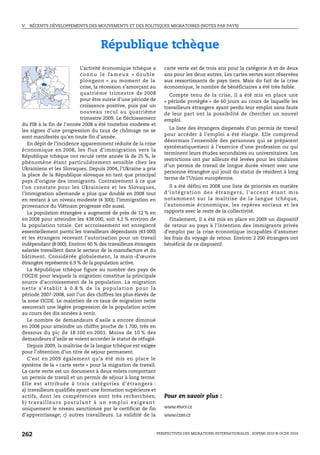 V.   RÉCENTS DÉVELOPPEMENTS DES MOUVEMENTS ET DES POLITIQUES MIGRATOIRES (NOTES PAR PAYS)




                                             République tchèque
                                     L’activité économique tchèque a                carte verte est de trois ans pour la catégorie A et de deux
                                     c o n n u l e f a m e u x « do u b l e         ans pour les deux autres. Les cartes vertes sont réservées
                                     plongeon » au moment de la                     aux ressortissants de pays tiers. Mais du fait de la crise
                                     crise, la récession s’amorçant au              économique, le nombre de bénéficiaires a été très faible.
                                     quatrième trimestre de 2008                      Compte tenu de la crise, il a été mis en place une
                                     pour être suivie d’une période de              « période protégée » de 60 jours au cours de laquelle les
                                     croissance positive, puis par un               travailleurs étrangers ayant perdu leur emploi sans faute
                                     nouveau recul au quatrième                     de leur part ont la possibilité de chercher un nouvel
                                     trimestre 2009. Le fléchissement               emploi.
du PIB à la fin de l’année 2008 a été toutefois modeste et
                                                                                      La liste des étrangers dispensés d’un permis de travail
les signes d’une progression du taux de chômage ne se
                                                                                    pour accéder à l’emploi a été élargie. Elle comprend
sont manifestés qu’en toute fin d’année.
                                                                                    désormais l’ensemble des personnes qui se préparent
   En dépit de l’incidence apparemment réduite de la crise
                                                                                    systématiquement à l’exercice d’une profession ou qui
économique en 2008, les flux d’immigration vers la
                                                                                    terminent leurs études secondaires ou universitaires. Les
République tchèque ont reculé cette année là de 25 %, le
                                                                                    restrictions ont par ailleurs été levées pour les titulaires
phénomène étant particulièrement sensible chez les
                                                                                    d’un permis de travail de longue durée vivant avec une
Ukrainiens et les Slovaques. Depuis 2004, l’Ukraine a pris
                                                                                    personne étrangère qui jouit du statut de résident à long
la place de la République slovaque en tant que principal
                                                                                    terme de l’Union européenne.
pays d’origine des immigrants. Contrairement à ce que
l’on constate pour les Ukrainiens et les Slovaques,                                    Il a été défini en 2008 une liste de priorités en matière
l’immigration allemande a plus que doublé en 2008 tout                              d ’ i n t é g ra t i o n d e s é t ra n g e r s , l ’ a c c e n t é t a n t m i s
en restant à un niveau modeste (4 300); l’immigration en                            notamment sur la maîtrise de la langue tchèque,
provenance du Viêtnam progresse elle aussi.                                         l’autonomie économique, les repères sociaux et les
   La population étrangère a augmenté de près de 12 % en                            rapports avec le reste de la collectivité.
en 2008 pour atteindre les 438 000, soit 4.2 % environ de                             Finalement, il a été mis en place en 2009 un dispositif
la population totale. Cet accroissement est enregistré                              de retour au pays à l’intention des immigrants privés
essentiellement parmi les travailleurs dépendants (43 000)                          d’emploi par la crise économique incapables d’assumer
et les étrangers recevant l’autorisation pour un travail                            les frais du voyage de retour. Environ 2 200 étrangers ont
indépendant (8 000). Environ 60 % des travailleurs étrangers                        bénéficié de ce dispositif.
salariés travaillent dans le secteur de la manufacture et du
bâtiment. Considérée globalement, la main-d’œuvre
étrangère représente 6.9 % de la population active.
   La République tchèque figure au nombre des pays de
l’OCDE pour lesquels la migration constitue la principale
source d’accroissement de la population. La migration
n e t t e s ’ é t abl i t à 0 . 8 % d e l a p o p u l a t i o n p o u r l a
période 2007-2008, soit l’un des chiffres les plus élevés de
la zone OCDE. Le maintien de ce taux de migration nette
assurerait une légère progression de la population active
au cours des dix années à venir.
   Le nombre de demandeurs d’asile a encore diminué
en 2008 pour atteindre un chiffre proche de 1 700, très en
dessous du pic de 18 100 en 2001. Moins de 10 % des
demandeurs d’asile se voient accorder le statut de réfugié.
   Depuis 2009, la maîtrise de la langue tchèque est exigée
pour l’obtention d’un titre de séjour permanent.
   C’est en 2009 également qu’a été mis en place le
système de la « carte verte » pour la migration de travail.
La carte verte est un document à deux volets comportant
un permis de travail et un permis de séjour à long terme.
Elle est attribuée à trois catégories d’étrang ers :
a) travailleurs qualifiés ayant une formation supérieure et
actifs, dont les compétences sont très recherchées;                                 Pour en savoir plus :
b ) t r av a i l l e u r s p o s t u l a n t à u n e m p l o i e x i g e a n t
uniquement le niveau sanctionné par le certificat de fin                            www.mvcr.cz
d’apprentissage; c) autres travailleurs. La validité de la                          www.czso.cz



262                                                                              PERSPECTIVES DES MIGRATIONS INTERNATIONALES : SOPEMI 2010 © OCDE 2010
 