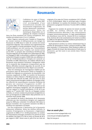 V.   RÉCENTS DÉVELOPPEMENTS DES MOUVEMENTS ET DES POLITIQUES MIGRATOIRES (NOTES PAR PAYS)




                                                 Roumanie
                           L’adhésion du pays à l’Union            originaire d’un pays de l’Union européenne (24 % d’Italie
                           européenne au 1er janvier 2007          et 18 % d’Allemagne). Mais le principal pays d’origine
                           s’est accompagnée d’une                 reste la Moldavie. Le nombre de titulaires d’un permis
                           intensification sensible des            permanent a progressé d’environ 2 % entre 2007 et 2008 (à
                           mouvements migratoires, les             6 900).
                           sorties demeurant nettement                S’agissant du nombre de permis de travail accordés
                           prédominantes. Selon les                en 2008, les chiffres officiels font état de
                           statistiques disponibles sur la         15 000autorisations délivrées à des ressortissants
                           présence de citoyens roumains           d’origine extracommunautaire. Il s’agit essentiellement
dans les États membres de l’Union européenne, leur                 de travailleurs turcs (32 %), chinois (32 %) et moldaves
nombre est estimé entre 2.5 et 2.7 millions.                       (8 %). Environ 66 % des autorisations de travail accordées
   Selon l’Agence nationale pour l’emploi et l’Inspection          en 2008 ont été délivrées à des travailleurs permanents, et
du travail, environ 61 400 personnes ont émigré de                 30 % à des travailleurs détachés.
Roumanie en 2008 dans le cadre de contrats de travail
                                                                     Après plusieurs années à un niveau relativement bas, le
temporaire négociés. Cela constitue une augmentation de
                                                                   nombre de demandeurs d’asile a presque doublé en 2008,
11 % par rapport à l’année précédente. Parmi ces contrats,
                                                                   pour atteindre 1 172 personnes. Cette tendance reflète un
9 000 seulement ont été conclus par l’intermédiaire
                                                                   regain d’intérêt de la part des demandeurs d’asile pour la
d’agences privées pour l’emploi, soit moitié moins
                                                                   Roumanie, qui fait suite à son entrée dans l’Union
qu’en 2007. La plupart des travailleurs bénéficiant de
                                                                   européenne.
contrats négociés ont été dirigés vers l’Allemagne (47 000),
ou l’Espagne (5 400). La Roumanie a adhéré au système de
recherche d’emploi européen EURES dès son adhésion, et
près de 10 000 demandeurs d’emploi ont contacté un
conseiller en 2008. Néanmoins, les chiffres officiels de la
Roumanie sous-estiment fortement l’émigration réelle
car la majorité des émigrants n’empruntent pas les
filières officielles (contrats négociés); de surcroît, ils ne
signalent pas nécessairement leur départ aux autorités.
   Selon les statistiques de l’immigration établies par les
principaux pays de destination (Italie et Espagne), le
nombre de migrants en provenance de Roumanie a de
nouveau augmenté en 2008. Le nombre de Roumains
résidant en Italie s’élevait à 796 000 personnes, soit plus
du double des effectifs de 2006. Cela fait d’eux la plus
vaste communauté étrangère résidente. En Espagne aussi,
les effectifs de ressortissants roumains titulaires de
permis ont continué d’augmenter en 2007. Le
1er janvier 2009, 797 000 Roumains étaient inscrits sur les
registres municipaux espagnols, soit une progression de
9 % par rapport à l’année précédente, et de 50 % par
rapport au 1er janvier 2007. Cela dit, en Espagne comme
en Italie, un certain nombre de personnes enregistrées en
tant qu’immigrants en 2008 étaient déjà présentes sur le
territoire avant janvier 2008.
   Les transferts de fonds à destination de la Roumanie
effectués par des travailleurs émigrés ont augmenté
jusqu’en 2008 pour atteindre 9.4 milliards USD selon la
Banque mondiale. Sur le premier semestre de 2009, la
tendance est cependant à la baisse.
   Les flux migratoires à destination de la Roumanie
demeurent modestes. Selon les chiffres officiels, le
nombre d’immigrants en Roumanie a légèrement                       Pour en savoir plus :
augmenté en 2008 (+5 % à 10 030 personnes). Le nombre              www.insse.ro/cms/rw/pages/index.ro.do
de ressortissants étrangers titulaires d’un permis en état
de validité s’est élevé à 76 700 au total, en hausse de 30 %       www.mai.gov.ro/engleza/english.htm
par rapport à 2007. Parmi ceux-ci, près d’un sur trois est         http://ori.mai.gov.ro



264                                                             PERSPECTIVES DES MIGRATIONS INTERNATIONALES : SOPEMI 2010 © OCDE 2010
 