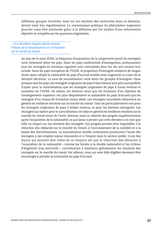 INTRODUCTION



         différents groupes d’intérêts, basé sur les résultats des recherches dans ce domaine,
         devrait avoir lieu régulièrement. La connaissance publique du phénomène migratoire
         pourrait aussi être améliorée grâce à la diffusion par les médias d’une information
         objective et complète sur les questions migratoires.


…et le deuxième chapitre spécial analyse
l’impact de la naturalisation sur l’intégration
sur le marché du travail

         Au sein de la zone OCDE, la fréquence d’acquisition de la citoyenneté parmi les immigrés
         varie fortement selon les pays. Dans les pays traditionnels d’immigration, pratiquement
         tous les immigrés en situation régulière sont naturalisés dans les dix ans suivant leur
         arrivée. Dans les pays européens de l’OCDE, la proportion d’immigrés résidents de longue
         durée ayant adopté la nationalité du pays d’accueil semble avoir augmenté au cours de la
         dernière décennie. Le taux de naturalisation varie selon les groupes d’immigrés. Dans
         presque tous les pays, les immigrés originaires de pays à bas revenus sont plus susceptibles
         d’opter pour la naturalisation que les immigrés originaires de pays à hauts revenus et
         membres de l’OCDE. De même, les femmes ainsi que les titulaires d’un diplôme de
         l’enseignement supérieur ont plus fréquemment la nationalité du pays d’accueil que les
         immigrés d’un niveau de formation moins élevé. Les immigrés naturalisés obtiennent en
         général de meilleurs résultats sur le marché du travail. Cela est particulièrement vrai pour
         les immigrés originaires de pays à faibles revenus, et pour les femmes immigrées. Les
         immigrés qui optent pour la naturalisation ont déjà en général de meilleurs résultats sur le
         marché du travail avant de l’avoir obtenue, mais on observe des progrès supplémentaires
         après l’acquisition de la nationalité, ce qui laisse à penser que cette dernière a en tant que
         telle un impact sur les résultats des immigrés. Ces progrès peuvent être imputables à la
         réduction des obstacles sur le marché du travail, à l’accroissement de la mobilité et à la
         baisse des discriminations. La naturalisation semble notamment promouvoir l’accès des
         immigrés à des emplois mieux rémunérés et à l’emploi dans le secteur public. L’une des
         leçons qui peuvent être tirées de ce chapitre est que la réduction des obstacles à
         l’acquisition de la nationalité – comme les limites à la double nationalité et les critères
         d’éligibilité trop restrictifs – contribuerait à améliorer globalement les résultats des
         immigrés sur le marché du travail. Par ailleurs, ceux qui sont déjà éligibles devraient être
         encouragés à prendre la nationalité du pays d’accueil.




PERSPECTIVES DES MIGRATIONS INTERNATIONALES : SOPEMI 2010 © OCDE 2010                                     27
 