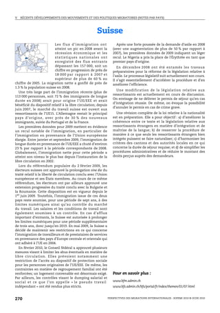 V.   RÉCENTS DÉVELOPPEMENTS DES MOUVEMENTS ET DES POLITIQUES MIGRATOIRES (NOTES PAR PAYS)




                                                                       Suisse
                                Les flux d’im migration ont                             Après une forte poussée de la demande d’asile en 2008
                                atteint un pic en 2008 avant la                       (avec une augmentation de plus de 50 % par rapport à
                                récession économique et les                           2007), les premières données de 2009 indiquent un léger
                                s t a ti s t i q u e s n a t i o n a l e s o n t      recul. Le Nigeria a pris la place de l’Érythrée en tant que
                                enregistré des flux entrants                          premier pays d’origine.
                                dépassant les 157 000, soit un                           En décembre 2008 ont été entamés les travaux
                                chiffre en progression de près de                     préparatoires pour la réforme de la législation relative à
                                18 000 par rapport à 2007 et                          l’asile. Le processus législatif suit actuellement son cours.
                                supérieur de plus de 60 % au                          Il s’agit essentiellement d’accélérer la procédure et d’en
chiffre de 2005. La migration nette a gonflé de près de                               améliorer l’efficience.
1.3 % la population suisse en 2008.
                                                                                        Une modification de la législation relative aux
   Une très large part de l’immigration récente (plus de
                                                                                      ressortissants est actuellement en cours de discussion.
113 000 personnes, soit 72 % des immigrants de longue
                                                                                      On envisage de ne délivrer le permis de séjour qu’en cas
durée en 2008) avait pour origine l’UE/EEE et avait
                                                                                      d’intégration réussie. De même, on évoque la possibilité
bénéficié du dispositif relatif à la libre circulation; depuis
                                                                                      d’annuler le permis en cas de crime grave.
juin 2007, le marché du travail suisse est ouvert aux
ressortissants de l’UE15. L’Allemagne restait le principal                              Une révision complète de la loi relative à la nationalité
p ay s d ’ o r i g i n e, ave c p r è s d e 3 0 % d e s n o u ve a u x                est en préparation. Elle a pour objectif : a) d’améliorer la
immigrants, suivie du Portugal et de la France.                                       cohérence entre ce texte et la législation relative aux
   Les premières données pour 2009 mettent en évidence                                ressortissants étrangers en matière d’intégration et de
un recul notable de l’immigration, en particulier de                                  maîtrise de la langue; b) de resserrer la procédure de
l’immigration en provenance de l’Union européenne                                     manière à ce que seuls les ressortissants étrangers bien
élargie. Entre janvier et septembre 2009, l’immigration de                            intégrés puissent se faire naturaliser; c) d’harmoniser les
longue durée en provenance de l’UE/EEE a chuté d’environ                              critères des cantons et des autorités locales en ce qui
23 % par rapport à la période correspondante de 2008.                                 concerne la durée de séjour requise; et d) de simplifier les
Globalement, l’immigration nette pour cette période a                                 procédures administratives et de réduire le montant des
atteint son niveau le plus bas depuis l’instauration de la                            droits perçus auprès des demandeurs.
libre circulation en 2002.
   Lors du référendum populaire du 2 février 2009, les
électeurs suisses ont approuvé la prolongation sine die du
traité relatif à la liberté de circulation conclu avec l’Union
européenne et ses États membres. Au cours de ce même
référendum, les électeurs ont par ailleurs approuvé une
extension progressive du traité conclu avec la Bulgarie et
la Roumanie. Cette disposition est en vigueur depuis le
1er juin 2009. Toutefois, l’immigration issue de ces deux
pays reste soumise, pour une période de sept ans, à des
limites numériques ainsi qu’au contrôle du marché
du travail. Les salaires et les conditions de travail sont
également soumises à un contrôle. En cas d’afflux
important d’entrants, la Suisse est autorisée à prolonger
les limites numériques pour une période supplémentaire
de trois ans, donc jusqu’en 2019. En mai 2009, la Suisse a
décidé de maintenir ses restrictions en ce qui concerne
l’immigration de travailleurs et de prestataires de services
en provenance des pays d’Europe centrale et orientale qui
ont adhéré à l’UE en 2004.
   En février 2010, le Conseil fédéral a approuvé plusieurs
mesures visant à limiter les abus éventuels en matière de
libre circulation. Elles prévoient notamment une
restriction de l’accès au dispositif de protection sociale
pour les personnes originaires de l’UE/EEE. De même, les
contraintes en matière de regroupement familial ont été
renforcées; un logement convenable est désormais exigé.                               Pour en savoir plus :
Par ailleurs, les contrôles visant le dumping salarial et
social et ce que l’on appelle « le pseudo travail                                     www.bfm.admin.ch
indépendant » ont été rendus plus stricts.                                            www.bfs.admin.ch/bfs/portal/fr/index/themen/01/07.html


270                                                                                PERSPECTIVES DES MIGRATIONS INTERNATIONALES : SOPEMI 2010 © OCDE 2010
 