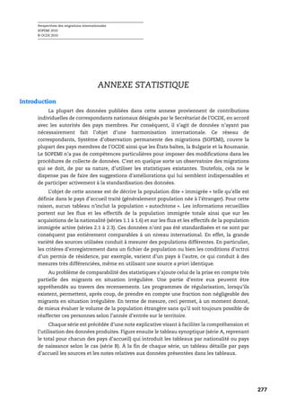 Perspectives des migrations internationales
     SOPEMI 2010
     © OCDE 2010




                                          ANNEXE STATISTIQUE
Introduction
          La plupart des données publiées dans cette annexe proviennent de contributions
     individuelles de correspondants nationaux désignés par le Secrétariat de l’OCDE, en accord
     avec les autorités des pays membres. Par conséquent, il s’agit de données n’ayant pas
     nécessairement fait l’objet d’une harmonisation internationale. Ce réseau de
     correspondants, Système d’observation permanente des migrations (SOPEMI), couvre la
     plupart des pays membres de l’OCDE ainsi que les États baltes, la Bulgarie et la Roumanie.
     Le SOPEMI n’a pas de compétences particulières pour imposer des modifications dans les
     procédures de collecte de données. C’est en quelque sorte un observatoire des migrations
     qui se doit, de par sa nature, d’utiliser les statistiques existantes. Toutefois, cela ne le
     dispense pas de faire des suggestions d’améliorations qui lui semblent indispensables et
     de participer activement à la standardisation des données.
          L’objet de cette annexe est de décrire la population dite « immigrée » telle qu’elle est
     définie dans le pays d’accueil traité (généralement population née à l’étranger). Pour cette
     raison, aucun tableau n’inclut la population « autochtone ». Les informations recueillies
     portent sur les flux et les effectifs de la population immigrée totale ainsi que sur les
     acquisitions de la nationalité (séries 1.1 à 1.6) et sur les flux et les effectifs de la population
     immigrée active (séries 2.1 à 2.3). Ces données n’ont pas été standardisées et ne sont par
     conséquent pas entièrement comparables à un niveau international. En effet, la grande
     variété des sources utilisées conduit à mesurer des populations différentes. En particulier,
     les critères d’enregistrement dans un fichier de population ou bien les conditions d’octroi
     d’un permis de résidence, par exemple, varient d’un pays à l’autre, ce qui conduit à des
     mesures très différenciées, même en utilisant une source a priori identique.
          Au problème de comparabilité des statistiques s’ajoute celui de la prise en compte très
     partielle des migrants en situation irrégulière. Une partie d’entre eux peuvent être
     appréhendés au travers des recensements. Les programmes de régularisation, lorsqu’ils
     existent, permettent, après coup, de prendre en compte une fraction non négligeable des
     migrants en situation irrégulière. En terme de mesure, ceci permet, à un moment donné,
     de mieux évaluer le volume de la population étrangère sans qu’il soit toujours possible de
     réaffecter ces personnes selon l’année d’entrée sur le territoire.
           Chaque série est précédée d’une note explicative visant à faciliter la compréhension et
     l’utilisation des données produites. Figure ensuite le tableau synoptique (série A, reprenant
     le total pour chacun des pays d’accueil) qui introduit les tableaux par nationalité ou pays
     de naissance selon le cas (série B). À la fin de chaque série, un tableau détaille par pays
     d’accueil les sources et les notes relatives aux données présentées dans les tableaux.




                                                                                                           277
 