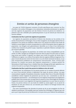 ANNEXE STATISTIQUE




      Entrées et sorties de personnes étrangères




                        Entrées et sorties de personnes étrangères
               Les pays de l’OCDE disposent rarement d’outils spécifiques pour mesurer les flux
             d’entrées et de sorties d’étrangers et les estimations nationales proviennent en général
             soit des registres de population soit des fichiers d’octroi de permis de résidence. La
             présente note vise à détailler plus systématiquement ce qui est mesuré par chacune des
             sources utilisées.

             L’estimation des flux à partir des registres de population
               Les registres de population permettent d’obtenir des données sur les entrées et les
             sorties d’autochtones et d’étrangers. Pour se faire enregistrer, les étrangers doivent être en
             possession d’un permis de résidence valide et/ou d’un permis de travail d’une durée de
             validité au moins égale à la durée correspondant au critère d’inscription dans le registre de
             population. Les émigrés sont généralement identifiés sur la base d’une déclaration
             notifiant leur intention de quitter le pays. Cependant, la période d’absence anticipée n’est
             pas toujours spécifiée.
                En utilisant les registres de population, les entrées sont mieux comptabilisées que les
             sorties. En effet, l’émigré qui envisage de retourner dans le pays d’accueil à plus ou moins
             long terme peut hésiter à signaler son départ pour éviter de perdre les droits liés à
             l’affiliation au registre. Les critères d’inscription dans les registres diffèrent largement d’un
             pays à l’autre (ils peuvent varier de trois mois à un an de durée minimale de séjour), ce qui
             pose d’importants problèmes de comparaisons internationales. Ainsi, certains pays
             prennent en compte une partie des migrants temporaires, y compris parfois les
             demandeurs d’asile lorsque ceux-ci résident dans des ménages privés (par opposition aux
             centres d’accueil ou aux foyers d’immigrés) et les étudiants internationaux.

             L’estimation des flux à partir des permis de résidence et/ou de travail
                Généralement, les statistiques sur les permis portent sur le nombre de permis délivrés
             au cours d’une période donnée et dépendent des types de permis retenus. Les pays
             communément appelés d’installation (Australie, Canada, États-Unis et Nouvelle-Zélande)
             considèrent comme migrants les personnes qui ont reçu une « autorisation au titre de
             l’immigration permanente ». Les statistiques sur les migrants temporaires sont également
             publiées dans cette annexe pour ces pays dans la mesure où leur durée légale de résidence
             s’apparente souvent à une migration de long terme (supérieure à un an). Dans le cas de la
             France, les permis retenus ont une durée de validité au moins égale à un an (seuls les
             étudiants ne sont pas retenus ici). Les données pour l’Italie et le Portugal incluent des
             migrants temporaires.
               Une autre caractéristique des données de permis est de ne pas enregistrer les flux de
             résidents autochtones. Il est possible aussi que certains flux d’étrangers n’y figurent pas, soit
             parce que le type de permis qu’ils détiennent n’est pas retenu pour élaborer les statistiques,




PERSPECTIVES DES MIGRATIONS INTERNATIONALES : SOPEMI 2010 © OCDE 2010                                             279
 