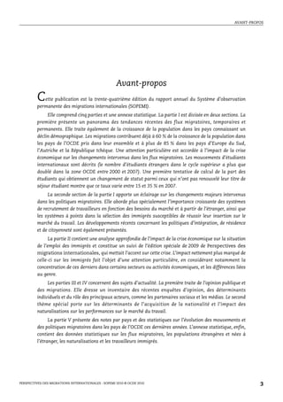 AVANT-PROPOS




                                                     Avant-propos
         C  ette publication est la trente-quatrième édition du rapport annuel du Système d’observation
         permanente des migrations internationales (SOPEMI).
             Elle comprend cinq parties et une annexe statistique. La partie I est divisée en deux sections. La
         première présente un panorama des tendances récentes des flux migratoires, temporaires et
         permanents. Elle traite également de la croissance de la population dans les pays connaissant un
         déclin démographique. Les migrations contribuent déjà à 60 % de la croissance de la population dans
         les pays de l’OCDE pris dans leur ensemble et à plus de 85 % dans les pays d’Europe du Sud,
         l’Autriche et la République tchèque. Une attention particulière est accordée à l’impact de la crise
         économique sur les changements intervenus dans les flux migratoires. Les mouvements d’étudiants
         internationaux sont décrits (le nombre d’étudiants étrangers dans le cycle supérieur a plus que
         doublé dans la zone OCDE entre 2000 et 2007). Une première tentative de calcul de la part des
         étudiants qui obtiennent un changement de statut parmi ceux qui n’ont pas renouvelé leur titre de
         séjour étudiant montre que ce taux varie entre 15 et 35 % en 2007.
              La seconde section de la partie I apporte un éclairage sur les changements majeurs intervenus
         dans les politiques migratoires. Elle aborde plus spécialement l’importance croissante des systèmes
         de recrutement de travailleurs en fonction des besoins du marché et à partir de l’étranger, ainsi que
         les systèmes à points dans la sélection des immigrés susceptibles de réussir leur insertion sur le
         marché du travail. Les développements récents concernant les politiques d’intégration, de résidence
         et de citoyenneté sont également présentés.
               La partie II contient une analyse approfondie de l’impact de la crise économique sur la situation
         de l’emploi des immigrés et constitue un suivi de l’édition spéciale de 2009 de Perspectives des
         migrations internationales, qui mettait l’accent sur cette crise. L’impact nettement plus marqué de
         celle-ci sur les immigrés fait l’objet d’une attention particulière, en considérant notamment la
         concentration de ces derniers dans certains secteurs ou activités économiques, et les différences liées
         au genre.
              Les parties III et IV concernent des sujets d’actualité. La première traite de l’opinion publique et
         des migrations. Elle dresse un inventaire des récentes enquêtes d’opinion, des déterminants
         individuels et du rôle des principaux acteurs, comme les partenaires sociaux et les médias. Le second
         thème spécial porte sur les déterminants de l’acquisition de la nationalité et l’impact des
         naturalisations sur les performances sur le marché du travail.
               La partie V présente des notes par pays et des statistiques sur l’évolution des mouvements et
         des politiques migratoires dans les pays de l’OCDE ces dernières années. L’annexe statistique, enfin,
         contient des données statistiques sur les flux migratoires, les populations étrangères et nées à
         l’étranger, les naturalisations et les travailleurs immigrés.




PERSPECTIVES DES MIGRATIONS INTERNATIONALES : SOPEMI 2010 © OCDE 2010                                                 3
 