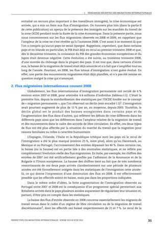 I.   TENDANCES RÉCENTES DES MIGRATIONS INTERNATIONALES



         entraîné un recours plus important à des travailleurs immigrés), la crise économique est
         arrivée, qui a mis un frein aux flux d’immigration. On trouvera plus loin (dans la partie II
         de cette publication) un aperçu de la présence des immigrés sur les marchés du travail de
         la zone OCDE pendant toute la durée de la crise économique. Dans la présente partie, nous
         nous concentrerons sur les flux migratoires observés en 2008 et 2009, en rappelant que
         l’ampleur de la crise ne s’est révélée qu’à l’automne 2008. C’est aussi à ce moment-là que
         l’on a compris qu’aucun pays ne serait épargné. Rappelons, cependant, que dans certains
         pays et en Irlande en particulier, le PIB était déjà en recul au premier trimestre 2008 et que,
         dès le deuxième trimestre, la croissance du PIB des grandes économies européennes et du
         Japon était devenue négative. Cette évolution a été suivie, au troisième trimestre 2008,
         d’une montée du chômage dans la plupart des pays. Il est vrai que, dans certains d’entre
         eux, la baisse de la migration de travail était déjà amorcée et n’a fait que s’amplifier tout au
         long de l’année. Pourtant, en 2008, les flux totaux d’immigration n’ont guère évolué. En
         effet, une partie des mouvements migratoires était déjà planifiée, et n’a pas été remise en
         question malgré la crise qui s’amorçait.

2. Flux migratoires internationaux courant 2008
              Globalement, les flux internationaux d’immigration permanente ont reculé de 6 %
         environ entre 2007 et 2008, pour atteindre 4.4 millions d’individus (tableau I.1). C’était la
         première fois, depuis la standardisation des statistiques par l’OCDE fondée sur le concept
         de « migration permanente », que l’on observait un déclin (voir encadré I.1)2. L’immigration
         avait pourtant augmenté de plus de 11 % par an, en moyenne, depuis 2003. Toutefois, le
         déclin global est le produit des baisses enregistrées dans certains pays et de
         l’augmentation des flux dans d’autres, qui reflètent les débuts de crise différents dans les
         différents pays ainsi que les différences dans l’ampleur relative de la migration de travail
         et des mouvements dans le cadre des accords de libre circulation. En effet, ces deux types
         de flux ont été plus affectés par la situation du marché du travail que la migration pour
         raisons familiales ou celles à caractère humanitaire.
              L’Espagne, l’Irlande, l’Italie et la République tchèque sont les pays où le recul de
         l’immigration a été le plus marqué (environ 25 %, voire plus), alors qu’au Danemark, au
         Mexique et au Portugal, l’accroissement des entrées dépassait les 40 %. Dans certains cas,
         la baisse (ou la hausse) est en partie liée à des anomalies statistiques, et ne reflète pas
         complètement l’évolution réelle des flux migratoires. En Italie, par exemple, les chiffres des
         entrées de 2007 ont été artificiellement gonflés par l’adhésion de la Roumanie et de la
         Bulgarie à l’Union européenne. La hausse des chiffres tient au fait que de très nombreux
         ressortissants de ces deux pays arrivés clandestinement sur une période de plusieurs
         années ont été formellement intégrés dans les statistiques de l’immigration cette année-
         là, ce qui donne l’impression d’une diminution des flux en 2008. Il est effectivement
         possible que les effectifs soient en baisse, mais pas dans les proportions indiquées.
             Dans le même ordre d’idées, la forte augmentation de l’immigration observée au
         Portugal entre 2007 et 2008 est la conséquence d’un programme spécial permettant aux
         Brésiliens arrivés dans le pays plusieurs années auparavant de régulariser leur situation et,
         partant, d’être pris en compte dans les statistiques.
              La baisse des flux d’entrée observée en 2008 concerne essentiellement les migrants de
         travail venus dans le cadre d’un régime de libre circulation ou de la migration de travail
         discrétionnaire3, dont les effectifs ont baissé respectivement de 21 et 7 %. Le recul de la



PERSPECTIVES DES MIGRATIONS INTERNATIONALES : SOPEMI 2010 © OCDE 2010                                                      31
 