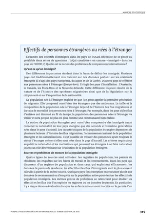 ANNEXE STATISTIQUE




Effectifs de personnes étrangères ou nées à l’étranger




             Effectifs de personnes étrangères ou nées à l’étranger
               L’examen des effectifs d’immigrés dans les pays de l’OCDE nécessite de se poser au
             préalable deux séries de questions : 1) Qui considère-t-on comme « immigré » dans les
             pays de l’OCDE; 2) Quelle est la nature des problèmes de comparaison internationale?

             Qu’est-ce qu’un immigré?
               Des différences importantes résident dans la façon de définir les immigrés. Plusieurs
             pays ont traditionnellement mis l’accent sur des données portant sur les résidents
             étrangers (il s’agit des pays européens, du Japon et de la Corée). D’autres pays se réfèrent
             aux personnes nées à l’étranger (foreign-born). Il s’agit des pays d’installation : l’Australie,
             le Canada, les États-Unis et la Nouvelle-Zélande. Cette différence majeure résulte de la
             nature et de l’histoire des systèmes migratoires ainsi que de la législation sur la
             citoyenneté et sur l’acquisition de la nationalité.
               La population née à l’étranger englobe ce que l’on peut appeler la première génération
             de migrants. Elle comprend aussi bien des étrangers que des nationaux. La taille et la
             composition de la population née à l’étranger dépend de l’histoire des flux migratoires et
             du taux de mortalité des personnes nées à l’étranger. Par exemple, dans les pays où les flux
             d’entrées ont diminué au fil du temps, la population des personnes nées à l’étranger va
             vieillir et sera perçue de plus en plus comme une communauté bien établie.
               La notion de population étrangère peut aussi bien comprendre des immigrés ayant
             conservé la nationalité de leur pays d’origine que des seconde et troisième générations
             nées dans le pays d’accueil. Les caractéristiques de la population étrangère dépendent de
             plusieurs facteurs : l’histoire des flux migratoires, l’accroissement naturel de la population
             étrangère et les naturalisations. Il est possible de trouver des personnes ayant toujours le
             statut d’étranger même si elles sont nées dans le pays d’accueil. Les critères requis pour
             acquérir la nationalité et les motivations qui poussent les étrangers à se faire naturaliser
             jouent un rôle déterminant sur l’évolution de la population étrangère.

             Sources et problèmes de mesure de la population immigrée
                Quatre types de sources sont utilisées : les registres de population, les permis de
             résidence, les enquêtes sur les forces de travail et les recensements. Dans les pays qui
             disposent d’un registre de population et dans ceux qui exploitent efficacement les
             données de permis de résidence, les effectifs et les flux d’immigrants sont le plus souvent
             calculés à partir de la même source. Quelques pays font exception en recourant plutôt aux
             données de recensement ou d’enquête sur la population active pour évaluer les effectifs de
             population immigrée. Les mêmes genres de problèmes se retrouvent pour étudier les
             effectifs et les flux que l’on exploite les registres ou les données de permis. En particulier,
             il y a risque de sous-évaluation lorsque les enfants mineurs sont inscrits sur le permis d’un




PERSPECTIVES DES MIGRATIONS INTERNATIONALES : SOPEMI 2010 © OCDE 2010                                            319
 
