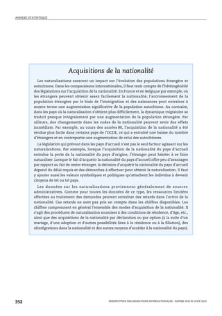 ANNEXE STATISTIQUE




Acquisitions de la nationalité




                               Acquisitions de la nationalité
            Les naturalisations exercent un impact sur l’évolution des populations étrangère et
          autochtone. Dans les comparaisons internationales, il faut tenir compte de l’hétérogénéité
          des législations sur l’acquisition de la nationalité. En France et en Belgique par exemple, où
          les étrangers peuvent obtenir assez facilement la nationalité, l’accroissement de la
          population étrangère par le biais de l’immigration et des naissances peut entraîner à
          moyen terme une augmentation significative de la population autochtone. Au contraire,
          dans les pays où la naturalisation s’obtient plus difficilement, la dynamique migratoire se
          traduit presque intégralement par une augmentation de la population étrangère. Par
          ailleurs, des changements dans les codes de la nationalité peuvent avoir des effets
          immédiats. Par exemple, au cours des années 80, l’acquisition de la nationalité a été
          rendue plus facile dans certains pays de l’OCDE, ce qui a entraîné une baisse du nombre
          d’étrangers et en contrepartie une augmentation de celui des autochtones.
            La législation qui prévaut dans les pays d’accueil n’est pas le seul facteur agissant sur les
          naturalisations. Par exemple, lorsque l’acquisition de la nationalité du pays d’accueil
          entraîne la perte de la nationalité du pays d’origine, l’étranger peut hésiter à se faire
          naturaliser. Lorsque le fait d’acquérir la nationalité du pays d’accueil offre peu d’avantages
          par rapport au fait de rester étranger, la décision d’acquérir la nationalité du pays d’accueil
          dépend du délai requis et des démarches à effectuer pour obtenir la naturalisation. Il faut
          y ajouter aussi les valeurs symboliques et politiques qu’attachent les individus à devenir
          citoyens de tel ou tel pays.
            Les données sur les naturalisations proviennent généralement de sources
          administratives. Comme pour toutes les données de ce type, les ressources limitées
          affectées au traitement des demandes peuvent entraîner des retards dans l’octroi de la
          nationalité. Ces retards ne sont pas pris en compte dans les chiffres disponibles. Les
          chiffres comprennent en général l'ensemble des modes d'acquisition de la nationalité. Il
          s'agit des procédures de naturalisation soumises à des conditions de résidence, d'âge, etc.,
          ainsi que des acquisitions de la nationalité par déclaration ou par option (à la suite d'un
          mariage, d'une adoption et d'autres possibilités liées à la résidence ou à la filiation), des
          réintégrations dans la nationalité et des autres moyens d'accéder à la nationalité du pays).




352                                                     PERSPECTIVES DES MIGRATIONS INTERNATIONALES : SOPEMI 2010 © OCDE 2010
 