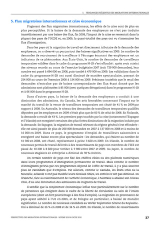I.   TENDANCES RÉCENTES DES MIGRATIONS INTERNATIONALES



5. Flux migratoires internationaux et crise économique
              S’agissant des flux migratoires internationaux, les effets de la crise sont de plus en
         plus perceptibles. Si la baisse de la demande des employeurs ne s’est pas traduite
         immédiatement par une baisse des flux, fin 2008, l’impact de la crise se ressentait dans la
         plupart des pays de l’OCDE et, en 2009, la quasi-totalité des pays ont vu s’amenuiser les
         flux d’immigration.
             Dans les pays où la migration de travail est directement tributaire de la demande des
         employeurs, on a observé un peu partout des baisses significatives en 2009. Le nombre de
         demandes de recrutement de travailleurs à l’étranger émanant des employeurs est un
         indicateur de ce phénomène. Aux États-Unis, le nombre de demandes de travailleurs
         temporaires validées dans le cadre du programme H-1B s’est effondré : après avoir atteint
         des niveaux records au cours de l’exercice budgétaire 2007 (soit 729 000 demandes), leur
         nombre est passé à 694 000 en 2008, puis tombé à 479 000 en 2009. Les validations dans le
         cadre du programme H-2B ont aussi diminué de manière spectaculaire, passant de
         254 000 au cours de l’exercice 2008 à 154 000 en 2009. Précisons toutefois que le recul des
         demandes n’entraîne pas de baisse correspondante des flux étant donné que les
         admissions sont plafonnées à 85 000 (avec quelques dérogations) dans le programme H-1B
         et à 66 000 dans le programme H-2B.
               Dans d’autres pays, la baisse de la demande des employeurs a conduit à une
         diminution des admissions. Au Canada, les avis favorables concernant l’impact sur le
         marché du travail de la venue de travailleurs temporaires ont chuté de 41 % en 2009 par
         rapport à 2008. En Australie, le niveau des demandes de travailleurs temporaires qualifiés
         déposées par les employeurs en 2009 n’était plus que de 60 % de celui de 2008. En Finlande,
         la demande a reculé de 43 %. Les premiers pays touchés par la crise (notamment l’Espagne
         et l’Irlande) ont enregistré certaines des plus fortes diminutions de la migration induite par
         la demande. En Espagne, la migration de travail relevant du régime général s’est effondrée :
         elle est ainsi passée de plus de 200 000 demandes en 2007 à 137 000 en 2008 et à moins de
         16 000 en 2009. Dans ce pays, le programme d’emploi de travailleurs saisonniers a
         enregistré une baisse encore plus spectaculaire : les demandes, qui étaient au nombre de
         41 300 en 2008, ont chuté, représentant à peine 3 600 en 2009. En Irlande, le nombre de
         nouveaux permis de travail délivrés à des ressortissants de pays non membres de l’EEE est
         passé de 10 200 à 8 600 pour tomber à 3 900 entre 2007 et 2009. Au Japon, le nombre de
         nouveaux stagiaires en entreprise a diminué de 30 % environ.
              Un certain nombre de pays ont fixé des chiffres cibles ou des plafonds numériques
         dans leurs programmes d’immigration permanente de travail. Mais comme le nombre
         d’immigrants prévus par ces programmes dépend de l’offre de travail, il y a plus souvent
         plus de candidats que d’emplois. Par ailleurs, comme le Canada, les États-Unis ou la
         Nouvelle-Zélande n’ont pas modifié leurs niveaux cibles, les entrées n’ont pas diminué. En
         revanche, face au ralentissement de l’activité économique, l’Australie a abaissé son niveau
         cible, d’où une diminution des admissions de migrants de travail.
              Il semble que la conjoncture économique influe tout particulièrement sur le nombre
         de personnes qui émigrent dans le cadre de la liberté de circulation au sein de l’Union
         européenne (dont un fort pourcentage à des fins d’emploi). La migration en provenance de
         pays ayant adhéré à l’UE en 2004, et de Pologne en particulier, a baissé de manière
         significative. Le nombre de nouveaux candidats au Worker Registration Scheme du Royaume-
         Uni a diminué de 26 % en 2008 et de 34 % en 2009. En Irlande, le nombre de ressortissants


PERSPECTIVES DES MIGRATIONS INTERNATIONALES : SOPEMI 2010 © OCDE 2010                                                      37
 