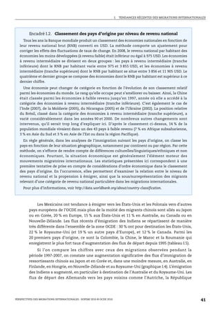 I.   TENDANCES RÉCENTES DES MIGRATIONS INTERNATIONALES




         Encadré I.2. Classement des pays d’origine par niveau de revenu national
     Tous les ans la Banque mondiale produit un classement des économies nationales en fonction de
   leur revenu national brut (RNB) converti en USD. La méthode comporte un ajustement pour
   corriger les effets des fluctuations de taux de change. En 2008, le revenu national par habitant des
   économies les moins développées (à revenu faible) était inférieur ou égal à 975 USD. Les économies
   à revenu intermédiaire se divisent en deux groupes : les pays à revenu intermédiaire (tranche
   inférieure) dont le RNB par habitant varie entre 975 et 3 855 USD, et les économies à revenu
   intermédiaire (tranche supérieure) dont le RNB par habitant se situe entre 3 856 et 11 905 USD. Le
   quatrième et dernier groupe se compose des économies dont le RNB par habitant est supérieur à ce
   dernier chiffre.
      Une économie peut changer de catégorie en fonction de l’évolution de son classement relatif
   parmi les économies du monde. Le rang qu’elle occupe peut s’améliorer ou baisser. Ainsi, la Chine
   était classée parmi les économies à faible revenu jusqu’en 1997, année où elle a accédé à la
   catégorie des économies à revenu intermédiaire (tranche inférieure). C’est également le cas de
   l’Inde (2007), de la Moldavie (2005), du Nicaragua (2005) et de l’Ukraine (2002). La position relative
   du Brésil, classé dans la catégorie des économies à revenu intermédiaire (tranche supérieure), a
   varié considérablement dans les années 90 et 2000. De nombreux autres changements sont
   intervenus, qu’il serait trop long d’expliquer ici. D’après le classement ci-dessus, 14 % de la
   population mondiale vivaient dans un des 43 pays à faible revenu (7 % en Afrique subsaharienne,
   3 % en Asie du Sud et 3 % en Asie de l’Est ou dans la région Pacifique).
     En règle générale, dans les analyses de l’immigration suivant les pays d’origine, on classe les
   pays en fonction de leur situation géographique, notamment par continent ou par région. Par cette
   méthode, on s’efforce de rendre compte de différences culturelles/linguistiques/ethniques et non
   économiques. Pourtant, la situation économique est généralement l’élément moteur des
   mouvements migratoires internationaux. Les statistiques présentées ici correspondent à une
   première tentative de prise en compte de considérations d’ordre économique dans le classement
   des pays d’origine. En l’occurrence, elles permettent d’examiner la relation entre le niveau de
   revenu national et la propension à émigrer, ainsi que la sous/surreprésentation des migrants
   relevant d’une catégorie de revenu national particulière dans les migrations internationales.
     Pour plus d’informations, voir http://data.worldbank.org/about/country-classification.



              Les Mexicains ont tendance à émigrer vers les États-Unis et les Polonais vers d’autres
         pays européens de l’OCDE mais plus de la moitié des migrants chinois sont allés au Japon
         ou en Corée, 20 % en Europe, 15 % aux États-Unis et 11 % en Australie, au Canada ou en
         Nouvelle-Zélande. Les flux récents d’émigration des Indiens se répartissent de manière
         très différente dans l’ensemble de la zone OCDE : 30 % ont pour destination les États-Unis,
         22 % le Royaume-Uni (et 19 % un autre pays d’Europe), et 12 % le Canada. Parmi les
         20 premiers pays d’origine, ce sont la Colombie, la Chine, le Maroc et la Roumanie qui
         enregistrent le plus fort taux d’augmentation des flux de départ depuis 1995 (tableau I.5).
              Si l’on compare les chiffres avec ceux des migrations observées pendant la
         période 1997-2007, on constate une augmentation significative des flux d’immigration de
         ressortissants chinois au Japon et en Corée et, dans une moindre mesure, en Australie, en
         Finlande, en Hongrie, en Nouvelle-Zélande et au Royaume-Uni (graphique I.4). L’émigration
         des Indiens a augmenté, en particulier à destination de l’Australie et du Royaume-Uni. Les
         flux de départ des Allemands vers les pays voisins comme l’Autriche, la République




PERSPECTIVES DES MIGRATIONS INTERNATIONALES : SOPEMI 2010 © OCDE 2010                                                      41
 
