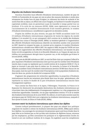 I.   TENDANCES RÉCENTES DES MIGRATIONS INTERNATIONALES



         Migration des étudiants internationaux
              Soucieux d’accroître leurs effectifs d’étudiants internationaux, nombre de pays de
         l’OCDE et d’universités de ces pays ont mis en place des mesures destinées à rendre plus
         attrayantes les études hors du pays d’origine, en réduisant les droits de scolarité et les
         autres frais liés au séjour, en offrant des cours d’anglais, en facilitant le transfert de points
         capitalisés (crédits), mais en permettant aussi de travailler à temps partiel tout en
         étudiant. À la suite de ces mesures (OCDE, 2004), mais également en raison de
         l’accroissement de la mobilité internationale d’une manière générale, le nombre
         d’étudiants internationaux a sensiblement augmenté ces dernières années.
              D’après les chiffres les plus récents, les pays de l’OCDE accueillent entre 2 et
         2.5 millions d’étudiants internationaux originaires de toutes les régions du monde
         (tableau I.7 et encadré I.3), ce qui correspond à 84 % environ de la totalité des étudiants
         effectuant leur cursus à l’étranger (OCDE, 2009a). La tendance générale à l’augmentation
         des effectifs d’étudiants internationaux observée ces dernières années s’est poursuivie
         en 2007. Quand on compare les pays, on constate qu’en moyenne, le nombre d’étudiants
         internationaux a doublé entre 2000 et 2007. Par rapport à 2000, les pays de l’OCDE ont tous
         observé une augmentation des effectifs d’étudiants internationaux. Les hausses les plus
         fortes ont été enregistrées en Corée et en Nouvelle-Zélande où, en l’espace de sept ans, les
         chiffres ont pratiquement décuplé dans le premier cas, et été multipliés par 8 dans le
         second (OCDE, 2009a).
             Avec près de 600 000 individus en 2007, ce sont les États-Unis qui comptent l’effectif le
         plus important d’étudiants internationaux alors que leur part du nombre total d’étudiants
         inscrits dans ce pays ne représente que la moitié environ de la moyenne OCDE (7.1 %), le
         Japon se trouvant à peu près dans le même cas. En revanche, la Suisse et la Nouvelle-
         Zélande accueillent moins d’étudiants internationaux (environ 30 000 dans chacun de ces
         deux pays), mais leur part du nombre total d’inscriptions et de la population étudiante est,
         dans les deux cas, proche du double de la moyenne OCDE.
               S’agissant des programmes de recherches approfondies, la proportion d’étudiants
         internationaux inscrits est nettement plus élevée dans tous les pays : généralement, elle
         représente au moins le double de la part d’étudiants internationaux inscrits dans
         l’enseignement supérieur.
              Tout comme les États-Unis et le Japon, l’Allemagne, l’Australie, la France et le
         Royaume-Uni demeurent les principales destinations des étudiants internationaux qui
         s’inscrivent dans des établissements d’enseignement supérieur ou à des programmes de
         recherches approfondies. Ensemble, ces six pays représentent environ 75 % de la totalité
         des étudiants internationaux de la zone OCDE. Par ailleurs, ce sont le plus souvent aussi les
         principaux pays de l’OCDE dont sont originaires les étudiants internationaux, auxquels il
         faut ajouter la Corée, la Chine et l’Inde (OCDE, 2009a).

         Comment retenir les étudiants internationaux ayant obtenu leur diplôme
              Comme indiqué précédemment, la plupart des pays ont adapté leur politique
         migratoire de manière à retenir les étudiants internationaux (OCDE, 2008a) ayant obtenu
         leur diplôme. Les avantages du recrutement de personnes ayant suivi leurs études dans le
         pays hôte ne se limitent pas au fait qu’elles sont titulaires de diplômes locaux, reconnus
         par les employeurs, qu’elles connaissent les pratiques et la réglementation locales du
         travail et ont une meilleure maîtrise de la langue. Ils englobent aussi les compétences


PERSPECTIVES DES MIGRATIONS INTERNATIONALES : SOPEMI 2010 © OCDE 2010                                                      47
 