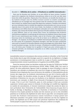 I.   TENDANCES RÉCENTES DES MIGRATIONS INTERNATIONALES




             Encadré I.3. Définition de la notion « d’étudiants en mobilité internationale »
                Parce que les données sont limitées, on ne peut définir de façon certaine l’ampleur
             exacte de la migration des étudiants internationaux même si on se fait une idée assez
             bonne des ordres de grandeur. Depuis plus d’une décennie, on recueille des données sur
             les étudiants étrangers mais les chiffres incluent souvent un nombre considérable
             d’étudiants qui ont immigré avec leurs parents avant de commencer leurs études, voire,
             dans certains cas, résidant dans le pays hôte depuis leur naissance. Toutefois, les étudiants
             qui nous intéressent dans le contexte des migrations internationales sont ceux qui se sont
             expatriés dans le but précis de faire leurs études. Ces étudiants en mobilité internationale
             internationaux sont définis dans les statistiques nationales soit comme des étudiants non
             résidents, soit comme des étudiants dont le parcours d’études antérieur s’est déroulé dans
             un pays différent. Dans un cas comme dans l’autre, les statistiques des étudiants
             internationaux englobent un petit groupe de nationaux non résidents revenus dans le pays
             dont ils sont ressortissants pour étudier, mais le fait d’inclure cette catégorie fausse
             beaucoup moins les statistiques que le fait de se baser sur la définition « d’étudiant
             étranger ». En moyenne, les étudiants en mobilité internationale représentent à peu près
             les trois quarts de la population d’étudiants étrangers, sauf dans les pays scandinaves
             mais aussi au Canada et en Nouvelle-Zélande où les pourcentages sont moins élevés. Dans
             la suite du présent ouvrage, c’est donc le concept « d’étudiants en mobilité internationale »
             qui a été retenu pour l’analyse tout en gardant à l’esprit que, pour certains pays et à
             certaines périodes, les statistiques auxquelles on se réfère concernent en réalité les
             étudiants étrangers.



         immatérielles comme la connaissance des normes sociales et culturelles. Le fait d’avoir fait
         leurs études dans le pays hôte témoigne aussi de la capacité de ces diplômés à s’intégrer
         socialement et économiquement dans la société de ce pays et d’autres caractéristiques
         comportementales comme la persévérance et la gestion de soi (OCDE, 2009c).
             Parmi les mesures prises ces dernières années par les pays de l’OCDE pour faciliter
         la migration des étudiants internationaux (OCDE, 2008a ; ICPMD, 2006 ; voir aussi la
         partie V de cette publication), figurent l’aide au passage du statut d’étudiant à celui de
         travailleur, par exemple en proposant des cours de la langue du pays hôte8 (comme en
         Finlande où sont dispensés des cours de finnois et de suédois), et l’intermédiation afin de
         trouver des stages pour les étudiants internationaux (ce que fait le Service public de
         l’emploi au Japon). Ces dernières années, les pays de l’OCDE ont également facilité les
         procédures d’obtention de visa pour les étudiants et les diplômés internationaux en
         autorisant, par exemple, le dépôt d’une demande d’immigration permanente dans
         le pays. C’est ce qu’a fait l’Australie, pays où cette pratique n’était pas autorisée
         auparavant. Certains pays comme la Finlande et la Norvège ont modifié leur législation
         en matière de naturalisation, et tiennent maintenant compte des années de séjour en
         tant qu’étudiant dans l’évaluation de l’admissibilité. Dans beaucoup de pays dont la
         Suède, la Norvège, la République tchèque ou l’Australie, la facilitation et l’autorisation
         d’exercice d’un emploi pendant les études sont des mesures qui ont eu des retombées
         positives sur la décision des diplômés de rester dans le pays hôte. Les entreprises ayant
         accueilli des étudiants internationaux comme travailleurs à temps partiel sont
         désormais autorisées à les garder comme salariés ordinaires une fois leur diplôme en
         poche. Ces diplômés ont en effet acquis une précieuse expérience des conditions de
         travail propres au pays d’accueil qui leur sera utile pour y exercer un emploi.


PERSPECTIVES DES MIGRATIONS INTERNATIONALES : SOPEMI 2010 © OCDE 2010                                                      49
 
