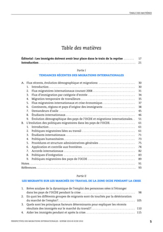 TABLE DES MATIÈRES




                                                            Table des matières

         Éditorial : Les immigrés doivent avoir leur place dans le train de la reprise . . . . . . .                                                         17
         Introduction . . . . . . . . . . . . . . . . . . . . . . . . . . . . . . . . . . . . . . . . . . . . . . . . . . . . . . . . . . . . . . . .        21

                                                                               Partie I
                               TENDANCES RÉCENTES DES MIGRATIONS INTERNATIONALES

         A. Flux récents, évolution démographique et migrations . . . . . . . . . . . . . . . . . . . . . . . .                                              30
            1. Introduction . . . . . . . . . . . . . . . . . . . . . . . . . . . . . . . . . . . . . . . . . . . . . . . . . . . . . . . . .                30
            2. Flux migratoires internationaux courant 2008 . . . . . . . . . . . . . . . . . . . . . . . . . . . .                                          31
            3. Flux d’immigration par catégorie d’entrée . . . . . . . . . . . . . . . . . . . . . . . . . . . . . . .                                       34
            4. Migration temporaire de travailleurs . . . . . . . . . . . . . . . . . . . . . . . . . . . . . . . . . . . .                                  35
            5. Flux migratoires internationaux et crise économique. . . . . . . . . . . . . . . . . . . . . .                                                37
            6. Continents, régions et pays d’origine des immigrants . . . . . . . . . . . . . . . . . . . . .                                                38
            7. Demandeurs d’asile . . . . . . . . . . . . . . . . . . . . . . . . . . . . . . . . . . . . . . . . . . . . . . . . . .                        45
            8. Étudiants internationaux . . . . . . . . . . . . . . . . . . . . . . . . . . . . . . . . . . . . . . . . . . . . . .                          46
            9. Évolution démographique des pays de l’OCDE et migrations internationales. .                                                                   51
         B. L’évolution des politiques migratoires dans les pays de l’OCDE. . . . . . . . . . . . . . . . .                                                  61
            1. Introduction . . . . . . . . . . . . . . . . . . . . . . . . . . . . . . . . . . . . . . . . . . . . . . . . . . . . . . . . .                61
            2. Politiques migratoires liées au travail . . . . . . . . . . . . . . . . . . . . . . . . . . . . . . . . . . .                                 61
            3. Étudiants internationaux . . . . . . . . . . . . . . . . . . . . . . . . . . . . . . . . . . . . . . . . . . . . . .                          71
            4. Politiques humanitaires . . . . . . . . . . . . . . . . . . . . . . . . . . . . . . . . . . . . . . . . . . . . . . .                         73
            5. Procédures et structure administratives générales . . . . . . . . . . . . . . . . . . . . . . . .                                             75
            6. Application et contrôle aux frontières . . . . . . . . . . . . . . . . . . . . . . . . . . . . . . . . . . .                                  78
            7. Accords internationaux . . . . . . . . . . . . . . . . . . . . . . . . . . . . . . . . . . . . . . . . . . . . . . .                          82
            8. Politiques d’intégration . . . . . . . . . . . . . . . . . . . . . . . . . . . . . . . . . . . . . . . . . . . . . . .                        83
            9. Politiques migratoires des pays de l’OCDE . . . . . . . . . . . . . . . . . . . . . . . . . . . . . . .                                       89
         Notes . . . . . . . . . . . . . . . . . . . . . . . . . . . . . . . . . . . . . . . . . . . . . . . . . . . . . . . . . . . . . . . . . . . . . .   91
         Références . . . . . . . . . . . . . . . . . . . . . . . . . . . . . . . . . . . . . . . . . . . . . . . . . . . . . . . . . . . . . . . . . .      93


                                                                               Partie II
          LES MIGRANTS SUR LES MARCHÉS DU TRAVAIL DE LA ZONE OCDE PENDANT LA CRISE

         1.    Brève analyse de la dynamique de l’emploi des personnes nées à l’étranger
               dans les pays de l’OCDE pendant la crise . . . . . . . . . . . . . . . . . . . . . . . . . . . . . . . . . . . . 98
         2.    En quoi les différents groupes de migrants sont-ils touchés par la détérioration
               du marché de l’emploi?. . . . . . . . . . . . . . . . . . . . . . . . . . . . . . . . . . . . . . . . . . . . . . . . . . . 105
         3.    Quels sont les principaux facteurs déterminants pour expliquer les récents
               résultats des immigrés sur le marché du travail?. . . . . . . . . . . . . . . . . . . . . . . . . . . . . 110
         4.    Aider les immigrés pendant et après la crise. . . . . . . . . . . . . . . . . . . . . . . . . . . . . . . . . 115


PERSPECTIVES DES MIGRATIONS INTERNATIONALES : SOPEMI 2010 © OCDE 2010                                                                                             5
 