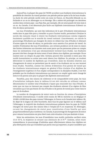 I.   TENDANCES RÉCENTES DES MIGRATIONS INTERNATIONALES



                Aujourd’hui, la plupart des pays de l’OCDE accordent aux étudiants internationaux la
          possibilité de chercher du travail pendant une période précise après la fin de leurs études.
          La durée de cette période oscille entre six mois en France, en Nouvelle-Zélande ou en
          Finlande et un an en Allemagne ou en Norvège. Elle a même été prolongée ces dernières
          années dans certains pays : aux Pays-Bas, par exemple, elle est ainsi passée de trois mois à
          un an. Au Canada, il est désormais plus facile aux diplômés internationaux d’obtenir un
          titre de séjour permanent.
               Les taux d’installation, qui sont des indicateurs de la part d’étudiants internationaux
          restés dans le pays hôte pour y travailler ou pour d’autres motifs, permettent d’évaluer le
          succès des mesures visant à retenir les étudiants internationaux comme migrants
          hautement qualifiés sur le marché du travail national. Concrètement, on calcule le
          pourcentage d’étudiants qui changent de statut en cédant leur visa d’études et obtenant
          d’autres types de titres de séjour, en particulier ceux assortis d’un permis de travail. En
          matière d’estimation des taux d’installation, une certaine prudence est de mise en raison
          des limites inhérentes aux données mais aussi parce que les personnes prises en compte
          dans les estimations n’ont pas nécessairement terminé leurs études. Les étudiants
          peuvent très bien changer de statut avant d’avoir obtenu leur diplôme, par exemple s’ils se
          marient avec un citoyen du pays hôte. Certains peuvent être autorisés à rester pour des
          motifs humanitaires ou autres sans avoir obtenu leur diplôme. En principe, on voudrait
          déterminer le nombre de diplômés qui s’installent, mais les données relatives aux
          changements de statut ne permettent pas de savoir si les étudiants ont ou non terminé
          leurs études. Toutefois, comme les critères d’obtention d’un permis de travail par
          les étudiants internationaux exigent en général d’être titulaire d’un diplôme de
          l’enseignement supérieur et d’un emploi correspondant à la discipline étudiée, il est fort
          probable que les étudiants internationaux qui exercent un emploi après avoir changé de
          statut et de permis sont pour la plupart des diplômés internationaux9.
               Toutefois, pour des raisons de cohérence et de comparabilité entre pays, les taux
          d’installation indiqués dans le tableau I.8 ont été calculés en utilisant comme
          dénominateur le nombre total d’étudiants n’ayant pas renouvelé leur visa d’études. À
          noter que ces taux ne tiennent pas compte des étudiants relevant d’un régime de libre
          circulation qui n’ont pas besoin de visa d’études ni de permis de travail pour rester dans le
          pays où ils étudient.
               Le nombre de changements de statut varie en fonction du niveau d’inscriptions
          d’étudiants internationaux. Il oscille entre moins de 300 en Autriche ou en Belgique et
          10 000 à 18 000 dans des pays comme l’Allemagne, la France ou le Canada (voir tableau I.8).
          En dépit de la largeur de cette fourchette, dans tous les pays figurant sur le tableau sauf
          l’Allemagne, la majorité des étudiants internationaux présents dans les pays de l’OCDE
          changent de statut pour des raisons liées à l’emploi (61 % en moyenne). En Allemagne,
          ce sont les chang ements de statut pour constitution d’une famille qui sont
          proportionnellement plus nombreux. Au Canada, le pourcentage de changements de statut
          pour raisons humanitaires est plus élevé mais cette situation n’est pas destinée à durer.
              Selon les estimations, les taux d’installation tous motifs confondus oscillent entre
          15 et 35 %, la moyenne se situant aux alentours de 21 % 10 . Comme, selon toute
          vraisemblance, le pourcentage d’individus ayant effectivement obtenu leur diplôme est
          plus élevé parmi ceux qui s’installent que parmi ceux qui repartent, on peut considérer que




50                                                       PERSPECTIVES DES MIGRATIONS INTERNATIONALES : SOPEMI 2010 © OCDE 2010
 