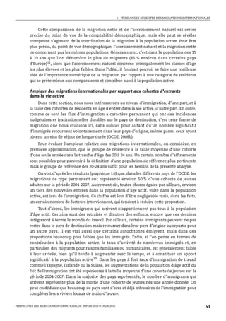 I.   TENDANCES RÉCENTES DES MIGRATIONS INTERNATIONALES



              Cette comparaison de la migration nette et de l’accroissement naturel est certes
         précise du point de vue de la comptabilité démographique, mais elle peut se révéler
         trompeuse s’agissant de la contribution de la migration à la population active. Pour être
         plus précis, du point de vue démographique, l’accroissement naturel et la migration nette
         ne concernent pas les mêmes populations. Généralement, c’est dans la population des 15
         à 39 ans que l’on dénombre le plus de migrants (85 % environ dans certains pays
         d’Europe)12, alors que l’accroissement naturel concerne principalement les classes d’âge
         les plus élevées et les plus faibles. Dans l’idéal, il faudrait pouvoir se faire une meilleure
         idée de l’importance numérique de la migration par rapport à une catégorie de résidents
         qui se prête mieux aux comparaisons et contribue aussi à la population active.

         Ampleur des migrations internationales par rapport aux cohortes d’entrants
         dans la vie active
              Dans cette section, nous nous intéresserons au niveau d’immigration, d’une part, et à
         la taille des cohortes de résidents en âge d’entrer dans la vie active, d’autre part. En outre,
         comme ce sont les flux d’immigration à caractère permanent qui ont des incidences
         budgétaires et institutionnelles durables sur le pays de destination, c’est cette forme de
         migration que nous étudions ici, sans oublier pour autant qu’un nombre significatif
         d’immigrés retournent volontairement dans leur pays d’origine, même parmi ceux ayant
         obtenu un visa de séjour de longue durée (OCDE, 2008b).
             Pour évaluer l’ampleur relative des migrations internationales, on considère, en
         première approximation, que le groupe de référence a la taille moyenne d’une cohorte
         d’une seule année dans la tranche d’âge des 20 à 24 ans. Un certain nombre d’affinements
         sont possibles pour parvenir à la définition d’une population de référence plus pertinente
         mais le groupe de référence des 20-24 ans suffit pour les besoins de la présente analyse.
              On voit d’après les résultats (graphique I.6) que, dans les différents pays de l’OCDE, les
         migrations de type permanent ont représenté environ 50 % d’une cohorte de jeunes
         adultes sur la période 2004-2007. Autrement dit, toutes choses égales par ailleurs, environ
         un tiers des nouvelles entrées dans la population d’âge actif, voire dans la population
         active, est issu de l’immigration. Ce chiffre est loin d’être négligeable mais, dans les faits,
         un certain nombre de facteurs interviennent, qui tendent à réduire cette proportion.
              Tout d’abord, les immigrants qui arrivent n’appartiennent pas tous à la population
         d’âge actif. Certains sont des retraités et d’autres des enfants, encore que ces derniers
         intégreront à terme le monde du travail. Par ailleurs, certains immigrants peuvent ne pas
         rester dans le pays de destination mais retourner dans leur pays d’origine ou repartir pour
         un autre pays. Il est vrai aussi que certains autochtones émigrent, mais dans des
         proportions beaucoup plus faibles que les immigrés. Enfin, si l’on pense en termes de
         contribution à la population active, le taux d’activité de nombreux immigrés et, en
         particulier, des migrants pour raisons familiales ou humanitaires, est généralement faible
         à leur arrivée, bien qu’il tende à augmenter avec le temps, et à constituer un apport
         significatif à la population active13. Dans les pays à fort taux d’immigration de travail
         comme l’Espagne, l’Irlande ou la Suisse, les augmentations de la population d’âge actif du
         fait de l’immigration ont été supérieures à la taille moyenne d’une cohorte de jeunes sur la
         période 2004-2007. Dans la majorité des pays représentés, le nombre d’immigrants qui
         arrivent représente plus de la moitié d’une cohorte de jeunes nés une année donnée. On
         peut en déduire que beaucoup de pays sont d’ores et déjà tributaires de l’immigration pour
         compléter leurs viviers locaux de main-d’œuvre.


PERSPECTIVES DES MIGRATIONS INTERNATIONALES : SOPEMI 2010 © OCDE 2010                                                      53
 