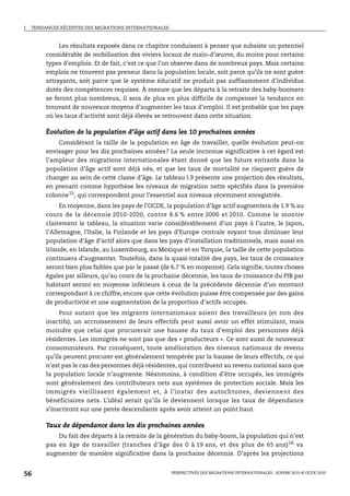 I.   TENDANCES RÉCENTES DES MIGRATIONS INTERNATIONALES



               Les résultats exposés dans ce chapitre conduisent à penser que subsiste un potentiel
          considérable de mobilisation des viviers locaux de main-d’œuvre, du moins pour certains
          types d’emplois. Et de fait, c’est ce que l’on observe dans de nombreux pays. Mais certains
          emplois ne trouvent pas preneur dans la population locale, soit parce qu’ils ne sont guère
          attrayants, soit parce que le système éducatif ne produit pas suffisamment d’individus
          dotés des compétences requises. À mesure que les départs à la retraite des baby-boomers
          se feront plus nombreux, il sera de plus en plus difficile de compenser la tendance en
          trouvant de nouveaux moyens d’augmenter les taux d’emploi. Il est probable que les pays
          où les taux d’activité sont déjà élevés se retrouvent dans cette situation.

          Évolution de la population d’âge actif dans les 10 prochaines années
              Considérant la taille de la population en âge de travailler, quelle évolution peut-on
          envisager pour les dix prochaines années? La seule inconnue significative à cet égard est
          l’ampleur des migrations internationales étant donné que les futurs entrants dans la
          population d’âge actif sont déjà nés, et que les taux de mortalité ne risquent guère de
          changer au sein de cette classe d’âge. Le tableau I.9 présente une projection des résultats,
          en prenant comme hypothèse les niveaux de migration nette spécifiés dans la première
          colonne15, qui correspondent pour l’essentiel aux niveaux récemment enregistrés.
               En moyenne, dans les pays de l’OCDE, la population d’âge actif augmentera de 1.9 % au
          cours de la décennie 2010-2020, contre 8.6 % entre 2000 et 2010. Comme le montre
          clairement le tableau, la situation varie considérablement d’un pays à l’autre, le Japon,
          l’Allemagne, l’Italie, la Finlande et les pays d’Europe centrale voyant tous diminuer leur
          population d’âge d’actif alors que dans les pays d’installation traditionnels, mais aussi en
          Irlande, en Islande, au Luxembourg, au Mexique et en Turquie, la taille de cette population
          continuera d’augmenter. Toutefois, dans la quasi-totalité des pays, les taux de croissance
          seront bien plus faibles que par le passé (de 6.7 % en moyenne). Cela signifie, toutes choses
          égales par ailleurs, qu’au cours de la prochaine décennie, les taux de croissance du PIB par
          habitant seront en moyenne inférieurs à ceux de la précédente décennie d’un montant
          correspondant à ce chiffre, encore que cette évolution puisse être compensée par des gains
          de productivité et une augmentation de la proportion d’actifs occupés.
              Pour autant que les migrants internationaux soient des travailleurs (et non des
          inactifs), un accroissement de leurs effectifs peut aussi avoir un effet stimulant, mais
          moindre que celui que procurerait une hausse du taux d’emploi des personnes déjà
          résidentes. Les immigrés ne sont pas que des « producteurs ». Ce sont aussi de nouveaux
          consommateurs. Par conséquent, toute amélioration des niveaux nationaux de revenu
          qu’ils peuvent procurer est généralement tempérée par la hausse de leurs effectifs, ce qui
          n’est pas le cas des personnes déjà résidentes, qui contribuent au revenu national sans que
          la population locale n’augmente. Néanmoins, à condition d’être occupés, les immigrés
          sont généralement des contributeurs nets aux systèmes de protection sociale. Mais les
          immigrés vieillissent également et, à l’instar des autochtones, deviennent des
          bénéficiaires nets. L’idéal serait qu’ils le deviennent lorsque les taux de dépendance
          s’inscriront sur une pente descendante après avoir atteint un point haut.

          Taux de dépendance dans les dix prochaines années
              Du fait des départs à la retraite de la génération du baby-boom, la population qui n’est
          pas en âge de travailler (tranches d’âge des 0 à 19 ans, et des plus de 65 ans) 16 va
          augmenter de manière significative dans la prochaine décennie. D’après les projections


56                                                       PERSPECTIVES DES MIGRATIONS INTERNATIONALES : SOPEMI 2010 © OCDE 2010
 