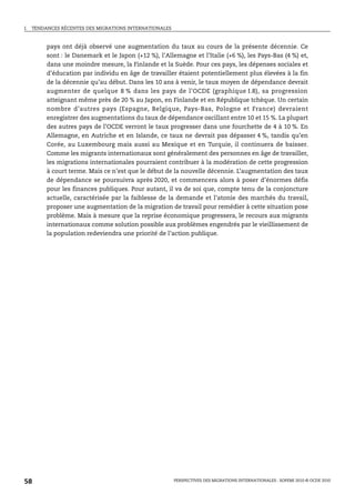 I.   TENDANCES RÉCENTES DES MIGRATIONS INTERNATIONALES



          pays ont déjà observé une augmentation du taux au cours de la présente décennie. Ce
          sont : le Danemark et le Japon (+12 %), l’Allemagne et l’Italie (+6 %), les Pays-Bas (4 %) et,
          dans une moindre mesure, la Finlande et la Suède. Pour ces pays, les dépenses sociales et
          d’éducation par individu en âge de travailler étaient potentiellement plus élevées à la fin
          de la décennie qu’au début. Dans les 10 ans à venir, le taux moyen de dépendance devrait
          augmenter de quelque 8 % dans les pays de l’OCDE (graphique I.8), sa progression
          atteignant même près de 20 % au Japon, en Finlande et en République tchèque. Un certain
          nombre d’autres pays (Espagne, Belgique, Pays-Bas, Pologne et France) devraient
          enregistrer des augmentations du taux de dépendance oscillant entre 10 et 15 %. La plupart
          des autres pays de l’OCDE verront le taux progresser dans une fourchette de 4 à 10 %. En
          Allemagne, en Autriche et en Islande, ce taux ne devrait pas dépasser 4 %, tandis qu’en
          Corée, au Luxembourg mais aussi au Mexique et en Turquie, il continuera de baisser.
          Comme les migrants internationaux sont généralement des personnes en âge de travailler,
          les migrations internationales pourraient contribuer à la modération de cette progression
          à court terme. Mais ce n’est que le début de la nouvelle décennie. L’augmentation des taux
          de dépendance se poursuivra après 2020, et commencera alors à poser d’énormes défis
          pour les finances publiques. Pour autant, il va de soi que, compte tenu de la conjoncture
          actuelle, caractérisée par la faiblesse de la demande et l’atonie des marchés du travail,
          proposer une augmentation de la migration de travail pour remédier à cette situation pose
          problème. Mais à mesure que la reprise économique progressera, le recours aux migrants
          internationaux comme solution possible aux problèmes engendrés par le vieillissement de
          la population redeviendra une priorité de l’action publique.




58                                                       PERSPECTIVES DES MIGRATIONS INTERNATIONALES : SOPEMI 2010 © OCDE 2010
 