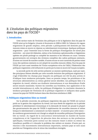 I.   TENDANCES RÉCENTES DES MIGRATIONS INTERNATIONALES




B. L’évolution des politiques migratoires
dans les pays de l’OCDE18
1. Introduction
              Cette section traite de l’évolution des politiques et de la législation dans les pays de
         l’OCDE ainsi qu’en Bulgarie, Lituanie et Roumanie en 2008 et 2009. En l’absence de vagues
         migratoires de grande ampleur, cette période a politiquement été dominée par des
         mesures mises en œuvre en réponse au ralentissement économique. Quelques politiques
         migratoires – pour l’essentiel sous la forme de politique d’immigration de travail plus
         restrictive – ont ainsi été élaborées, même si les évolutions opérationnelles et législatives
         opérées ont plutôt prolongé ou complété les examens et les réformes en cours. Certains
         gouvernements ont entrepris des révisions complètes des cadres politiques existants ;
         d’autres ont innové de manière notable; d’autres encore se sont contentés de petites mises
         à jour des systèmes existants ou ont adopté de nouvelles mesures ciblées. Pour les pays de
         l’OCDE qui sont aussi membres de l’Union européenne et/ou de l’AELE, l’élaboration des
         politiques migratoires a été influencée en partie par la mise en œuvre de l’acquis européen.
              La seconde partie de cette section présente un examen systématique, sujet par sujet,
         des principaux thèmes abordés par cette nouvelle évolution des politiques migratoires. Il
         s’agit d’identifier les champs pour lesquels ces politiques ont été les plus actives et
         d’indiquer leurs tendances principales. Dans un premier temps, les procédures et les
         structures administratives au niveau général seront abordées. Les politiques liées à la
         migration du travail, relative aux étudiants internationaux et aux demandeurs d’asile
         seront ensuite examinées. Suivent les contrôles aux frontières, leur application et les
         accords internationaux et, enfin, les politiques d’intégration. La conclusion résumera la
         tendance principale de l’évolution de la politique migratoire et indiquera dans quelle
         mesure les pays de l’OCDE évoluent dans des directions similaires à 2008.

2. Politiques migratoires liées au travail
              Sur la période concernée, les politiques migratoires des pays de l’OCDE ont surtout
         porté sur la gestion des migrations du travail. Les taux élevés de migration sur la période
         précédant le ralentissement économique et la demande de travail ont poussé la plupart
         des gouvernements des pays de l’OCDE à expérimenter de nouvelles mesures et même
         lorsque le ralentissement a commencé à se faire ressentir – et souvent pour cette raison –
         de nombreux gouvernements ont changé ou adopté de nouvelles politiques d’immigration
         liée au travail. Au regard de la concurrence internationale en matière de hautes
         compétences et de l’apparition de pénuries dans des secteurs ou des professions
         spécifiques, l’attention porte surtout sur des mesures visant à attirer ou retenir les
         travailleurs qualifiés et à résoudre le problème des métiers en tension. D’autre part, en
         réaction à des mouvements internationaux importants, certains pays se sont aussi
         penchés sur l’émigration et/ou le retour des travailleurs immigrés.


PERSPECTIVES DES MIGRATIONS INTERNATIONALES : SOPEMI 2010 © OCDE 2010                                                      61
 