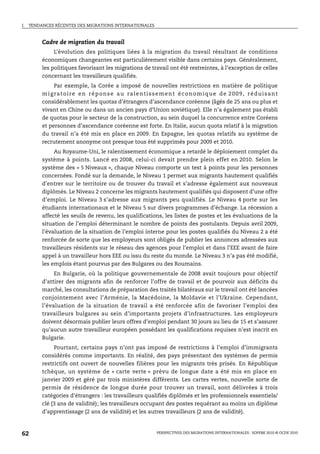 I.   TENDANCES RÉCENTES DES MIGRATIONS INTERNATIONALES



          Cadre de migration du travail
               L’évolution des politiques liées à la migration du travail résultant de conditions
          économiques changeantes est particulièrement visible dans certains pays. Généralement,
          les politiques favorisant les migrations de travail ont été restreintes, à l’exception de celles
          concernant les travailleurs qualifiés.
                Par exemple, la Corée a imposé de nouvelles restrictions en matière de politique
          m i g ra t o i r e e n r é p o n s e a u ra l e n t i s s e m e n t é c o n o m i q u e d e 2 0 0 9 , r é d u i s a n t
          considérablement les quotas d’étrangers d’ascendance coréenne (âgés de 25 ans ou plus et
          vivant en Chine ou dans un ancien pays d’Union soviétique). Elle n’a également pas établi
          de quotas pour le secteur de la construction, au sein duquel la concurrence entre Coréens
          et personnes d’ascendance coréenne est forte. En Italie, aucun quota relatif à la migration
          du travail n’a été mis en place en 2009. En Espagne, les quotas relatifs au système de
          recrutement anonyme ont presque tous été supprimés pour 2009 et 2010.
               Au Royaume-Uni, le ralentissement économique a retardé le déploiement complet du
          système à points. Lancé en 2008, celui-ci devait prendre plein effet en 2010. Selon le
          système des « 5 Niveaux », chaque Niveau comporte un test à points pour les personnes
          concernées. Fondé sur la demande, le Niveau 1 permet aux migrants hautement qualifiés
          d’entrer sur le territoire ou de trouver du travail et s’adresse également aux nouveaux
          diplômés. Le Niveau 2 concerne les migrants hautement qualifiés qui disposent d’une offre
          d’emploi. Le Niveau 3 s’adresse aux migrants peu qualifiés. Le Niveau 4 porte sur les
          étudiants internationaux et le Niveau 5 sur divers programmes d’échange. La récession a
          affecté les seuils de revenu, les qualifications, les listes de postes et les évaluations de la
          situation de l’emploi déterminant le nombre de points des postulants. Depuis avril 2009,
          l’évaluation de la situation de l’emploi interne pour les postes qualifiés du Niveau 2 a été
          renforcée de sorte que les employeurs sont obligés de publier les annonces adressées aux
          travailleurs résidents sur le réseau des agences pour l’emploi et dans l’EEE avant de faire
          appel à un travailleur hors EEE ou issu du reste du monde. Le Niveau 3 n’a pas été modifié,
          les emplois étant pourvus par des Bulgares ou des Roumains.
               En Bulgarie, où la politique gouvernementale de 2008 avait toujours pour objectif
          d’attirer des migrants afin de renforcer l’offre de travail et de pourvoir aux déficits du
          marché, les consultations de préparation des traités bilatéraux sur le travail ont été lancées
          conjointement avec l’Arménie, la Macédoine, la Moldavie et l’Ukraine. Cependant,
          l’évaluation de la situation de travail a été renforcée afin de favoriser l’emploi des
          travailleurs bulgares au sein d’importants projets d’infrastructures. Les employeurs
          doivent désormais publier leurs offres d’emploi pendant 30 jours au lieu de 15 et s’assurer
          qu’aucun autre travailleur européen possédant les qualifications requises n’est inscrit en
          Bulgarie.
               Pourtant, certains pays n’ont pas imposé de restrictions à l’emploi d’immigrants
          considérés comme importants. En réalité, des pays présentant des systèmes de permis
          restrictifs ont ouvert de nouvelles filières pour les migrants très prisés. En République
          tchèque, un système de « carte verte » prévu de longue date a été mis en place en
          janvier 2009 et géré par trois ministères différents. Les cartes vertes, nouvelle sorte de
          permis de résidence de longue durée pour trouver un travail, sont délivrées à trois
          catégories d’étrangers : les travailleurs qualifiés diplômés et les professionnels essentiels/
          clé (3 ans de validité); les travailleurs occupant des postes requérant au moins un diplôme
          d’apprentissage (2 ans de validité) et les autres travailleurs (2 ans de validité).



62                                                                 PERSPECTIVES DES MIGRATIONS INTERNATIONALES : SOPEMI 2010 © OCDE 2010
 