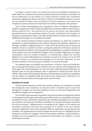I.   TENDANCES RÉCENTES DES MIGRATIONS INTERNATIONALES



              La Pologne a ouvert l’accès à son marché du travail aux travailleurs saisonniers en
         février 2009, avec l’adoption d’un nouveau système de permis de travail en une étape. Les
         frais de délivrance ont été réduits et la durée maximale d’emploi des travailleurs
         saisonniers originaires du Bélarus, de Russie, d’Ukraine et de Moldavie étendue à six mois
         sur une période de douze mois sans permis de travail nécessaire, sous réserve que
         l’employeur prouve au bureau du travail local son intention d’employer cette personne.
             Face au déclin démographique de sa population active, la Finlande a développé et
         adopté un programme d’action relatif aux migrations en novembre 2009. Sa mise en œuvre,
         prévue jusqu’en 2011, sera pilotée par un groupe réunissant des responsables
         gouvernementaux et des partenaires sociaux. En outre, l’évaluation de la situation de
         l’emploi sera abandonnée, même si les offres d’emploi devront toujours être publiées sur
         EURES (Portail européen sur la mobilité de l’emploi).
              Le lien unissant permis de travail et permis de résidence, un aspect de la réforme
         finlandaise, se retrouve également dans d’autres réformes des politiques migratoires. La
         Norvège a modifié sa réglementation le 1er janvier 2010 afin d’inclure dans le permis de
         résidence l’accès au marché du travail. Les Pays-Bas prévoient de fusionner permis de
         travail et permis de résidence. Cette proposition inclut également un système commun de
         droits alloués à tous les ressortissants étrangers vivant et résidant légalement en Europe,
         comparable à ceux des citoyens européens. Le Luxembourg a adopté une nouvelle
         législation en octobre 2008 abolissant le système de permis de travail et la loi de 1972
         relative à l’entrée et à la résidence des étrangers sur le territoire. Désormais, un seul
         document remplace à la fois le permis de résidence et le permis de travail.
             De nombreux pays ont simplifié leurs procédures. La France a retiré son interdiction
         pour un étranger de travailler sur son territoire avec un contrat de travail temporaire issu
         d’une agence de travail temporaire. En outre, les visites médicales peuvent désormais se
         dérouler après et non plus seulement avant la signature du contrat de travail. Hors de
         l’OCDE, la Roumanie a décentralisé la délivrance d’autorisations de travail aux employeurs
         vers les régions en septembre 2008 afin de gérer plus efficacement l’admission et la
         régulation du droit de séjour des étrangers pour motif de travail.

         Conditions de travail
               Certains gouvernements ont traité des questions relatives aux conditions de travail
         des immigrants. Pour l’essentiel, ces mesures visent à empêcher que le travail des
         immigrants n’empiète sur celui des travailleurs locaux ou à prévenir l’exploitation des
         travailleurs immigrés par les employeurs.
               En avril 2009, le gouvernement australien a annoncé une série de changements relatifs
         au visa temporaire de longue durée délivré pour affaires suite aux inquiétudes concernant
         la fiabilité de ce visa, notamment l’exploitation des travailleurs étrangers et le non-respect
         des conditions de travail des travailleurs australiens. Les mesures principales annoncées
         ont été les suivantes : l’obligation pour les employeurs de s’aligner sur les salaires des
         travailleurs australiens tels qu’ils sont pratiqués sur le marché et non sur le salaire
         minimum (application prévue dès septembre 2009), la suppression des professions peu
         qualifiées, une augmentation du niveau d’anglais minimum requis et l’obligation pour les
         employeurs parrains de s’engager à former leurs propres employés. Le gouvernement a
         souligné que ces changements ne constituaient aucunement une réponse à la crise
         économique mondiale.



PERSPECTIVES DES MIGRATIONS INTERNATIONALES : SOPEMI 2010 © OCDE 2010                                                      63
 