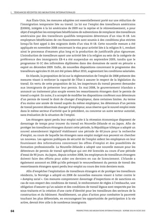 I.   TENDANCES RÉCENTES DES MIGRATIONS INTERNATIONALES



               Aux États-Unis, les mesures adoptées ont essentiellement porté sur une réduction de
          l’immigration temporaire liée au travail. La loi sur l’emploi des travailleurs américains
          (EAWA), intégrée à la loi américaine de 2009 sur la reprise et le réinvestissement, a pour
          objet d’empêcher les entreprises bénéficiaires de subventions de remplacer des travailleurs
          américains par des travailleurs qualifiés temporaires détenteurs d’un visa H-1B. Les
          employeurs bénéficiaires de ces financements sont soumis à des conditions plus strictes
          lorsqu’ils font appel à des migrants dotés d’un visa H-1B. Cette nouvelle mesure a été
          appliquée en novembre 2008 concernant le visa pour activité liée à la religion R-1, rendant
          ainsi le processus d’examen plus long et la production de justificatifs plus rigoureuse.
          L’introduction de travailleurs ayant une activité liée à la religion au sein de la catégorie de
          préférence des immigrants EB-4 a été suspendue en septembre 2009, tandis que le
          programme H-1C des infirmières diplômées dans des domaines de santé en pénurie a
          expiré en décembre 2009. Enfin, de nouvelles dispositions concernant le programme des
          travailleurs agricoles H-2A ont été prises début 2010, augmentant les conditions salariales.
               En Irlande, la proposition de loi sur la réglementation de l’emploi de 2008 présente des
          mesures visant à renforcer la capacité de l’État à assurer le respect de la législation du
          travail. En vertu de cette proposition de loi, les inspecteurs du travail peuvent demander
          aux immigrants de présenter leur permis. En mai 2008, le gouvernement irlandais a
          annoncé un traitement plus souple envers les ressortissants étrangers dont le permis de
          travail a expiré. En outre, il a accepté de modifier les dispositions conférant aux détenteurs
          d’un permis de travail le droit de changer d’employeur, dans certaines limites. Au terme
          d’au moins une année de travail auprès du même employeur, les détenteurs d’un permis
          de travail peuvent désormais changer d’employeur, sous réserve que le nouvel emploi reste
          dans le même secteur d’activité que le précédent, ou concerne un autre secteur autorisé,
          sans évaluation de la situation de l’emploi.
              Les étrangers ayant perdu leur emploi suite à la récession économique disposent de
          davantage de temps pour trouver du travail en Nouvelle-Zélande et au Japon. Afin de
          protéger les travailleurs étrangers durant cette période, la République tchèque a adopté un
          nouvel amendement législatif établissant une période de 60 jours pour la recherche
          d’emploi, au cours de laquelle les étrangers sans emploi malgré eux peuvent en chercher
          un nouveau. Les agences publiques de sécurité de l’emploi aident les employeurs en leur
          fournissant des informations concernant les offres d’emploi et des possibilités de
          formation professionnelle. La Nouvelle-Zélande a adopté une nouvelle mesure pour les
          détenteurs de permis de travail spécifique qui ont été licenciés au cours d’une période
          d’essai de 90 jours. Au Japon, depuis octobre 2008, les employeurs de travailleurs étrangers
          doivent faire des efforts pour aider ces derniers en cas de licenciement. L’Irlande a
          également annoncé en 2008 qu’elle prévoyait le renouvellement du permis de travail des
          ressortissants étrangers ayant perdu leur emploi au cours des trois derniers mois.
               Afin d’empêcher l’exploitation de travailleurs étrangers et de protéger les travailleurs
          résidents, la Norvège a adopté en 2008 de nouvelles mesures visant à lutter contre le
          « dumping social ». Ces mesures comprennent davantage d’inspections et de sanctions en
          cas de non-respect des conditions de travail, le renforcement de règles à l’embauche, une
          obligation d’assurer qu’un salaire et des conditions de travail légaux sont respectés par les
          sous-traitants et la création d’une carte d’identité pour les travailleurs des secteurs de la
          construction et du bâtiment. Parallèlement, un plan d’action pour combattre la pauvreté
          touchant les plus défavorisés, en encourageant les opportunités de participation à la vie
          active, devrait être utile à de nombreux immigrants.


64                                                       PERSPECTIVES DES MIGRATIONS INTERNATIONALES : SOPEMI 2010 © OCDE 2010
 