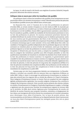 I.   TENDANCES RÉCENTES DES MIGRATIONS INTERNATIONALES



             Au Japon, le code du travail a été étendu aux stagiaires du secteur industriel, lesquels
         perçoivent désormais des salaires normaux.

         Politiques mises en œuvre pour attirer les travailleurs très qualifiés
              Les politiques visant à attirer les travailleurs très qualifiés et les entrepreneurs se sont
         poursuivies même si la récession économique a rendu l’identification précise des pénuries
         de travailleurs qualifiés encore plus difficile dans certains pays.
              Au Royaume-Uni, suite à l’examen de la liste des professions en pénurie
         d’octobre 2008, un certain nombre d’emplois en ont été retirés en 2009. En Australie par
         exemple, les autorités ont considéré que ces listes n’étaient pas suffisamment adaptées à
         la récession et ont été modifiées. Durant 2009, le gouvernement australien a ainsi réduit le
         flux de travailleurs qualifiés, modifié ses modalités de fonctionnement prioritaires et revu
         sa liste des professions en pénurie. Un nouveau traitement prioritaire favorise les
         candidats bénéficiant du soutien de leur employeur pour la résidence permanente, suivis
         de ceux soutenus par les gouvernements des États et des Territoires. Une liste des
         qualifications essentielles (Critical Skills List) comprenant 58 professions déficitaires malgré
         la récession économique (par la suite ramenée à 42 en mars 2009) devait être créée. Les
         candidats à l’immigration qualifiée indépendante dont la profession figurait sur cette liste
         arrivaient en troisième place en terme d’ordre de traitement, suivis par ceux dont la
         profession figurait sur la liste des professions en tension ouvertes à la migration (Migration
         Occupations in Demand List), puis tous les autres, y compris les candidats à l’immigration
         dans la catégorie des travailleurs qualifiés sans offre d’emploi préalable. La liste des
         qualifications essentielles est transitoire en attendant les résultats d’une étude menée sur
         la liste des professions en tension ouvertes à la migration, le gouvernement ayant
         considéré la liste des professions en tension ouvertes à la migration trop peu réactive aux
         évolutions du marché du travail. Suite à la récession, la Nouvelle-Zélande a également revu
         ses listes de pénuries, la liste des pénuries de long terme des compétences (LTSSL) et la
         liste des pénuries immédiates des compétences (ISSL). Huit professions ont été retirées de
         la liste des pénuries de long terme des compétences et 44 de la liste des pénuries
         immédiates de compétences en juillet 2009.
             Certains pays ont revu leurs programmes destinés aux entrepreneurs. La Nouvelle-
         Zélande a introduit une nouvelle série de mesures liées aux migrations d’affaires en
         juillet 2009. Celles-ci visent à encourager les performances économiques en rendant le
         pays plus attractif pour les migrants liés au monde des affaires et à l’esprit d’entreprise.
         Deux catégories d’investisseurs (Investor et Investor Plus) ont remplacé les trois catégories
         (globale, professionnelle et générale). Une nouvelle catégorie, Entrepreneur Plus, enrichira la
         catégorie des Entrepreneur existante. Cette nouvelle mesure présente des attentes réalistes
         en matière d’investissement et d’exigence d’aptitudes linguistiques en anglais. La Norvège
         a également pris des mesures pour favoriser les entrepreneurs migrants se trouvant déjà
         sur le territoire. En 2008, deux centres régionaux pour l’entreprenariat de souche ont
         bénéficié de soutien financier pour proposer formation, orientation et élargissement de
         leur réseau aux immigrants afin de leur donner les connaissances et le soutien nécessaires
         pour développer leurs idées d’entreprise. Sur la base de projets pilotes, des
         recommandations ont été faites en 2009 pour qu’un dispositif pérenne visant à promouvoir
         un taux plus élevé d’entrepreneurs parmi les immigrés puisse être mis en place
         courant 2010.



PERSPECTIVES DES MIGRATIONS INTERNATIONALES : SOPEMI 2010 © OCDE 2010                                                      65
 