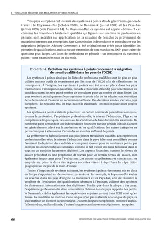 I.   TENDANCES RÉCENTES DES MIGRATIONS INTERNATIONALES



               Trois pays européens ont instauré des systèmes à points afin de gérer l’immigration de
          travail : le Royaume-Uni (octobre 2008), le Danemark (juillet 2008) et les Pays-Bas
          (janvier 2009) (voir l’encadré I.4). Au Royaume-Uni, ce système est appelé « Niveau 2 » et
          concerne les travailleurs hautement qualifiés qui figurent sur une liste de professions en
          pénurie, sont recrutés sur appréciation de la situation de l’emploi ou proviennent de
          mutations internes aux entreprises. Une Commission indépendante et consultative sur les
          migrations (Migration Advisory Committee) a été originalement créée pour identifier les
          pénuries de qualifications, mais a eu une extension de son mandat en 2009 pour traiter de
          questions plus larges. Les listes de professions en pénurie – un composant du système à
          points – sont examinées tous les six mois.



                 Encadré I.4. Évolution des systèmes à points concernant la migration
                               de travail qualifié dans les pays de l’OCDE
              Les systèmes à points ainsi que les listes de professions qualifiées sont de plus en plus
            utilisés comme outils de recrutement par les pays de l’OCDE afin de sélectionner les
            immigrants. À l’origine, les systèmes à points ont été mis en place dans les pays
            traditionnels d’immigration (Australie, Canada et Nouvelle-Zélande) pour sélectionner les
            candidats parmi un très grand nombre de postulants pour un nombre de visas limité. Ces
            pays revoient périodiquement leurs systèmes à points afin de les adapter aux évolutions
            de la demande et d’assurer un recrutement efficace. Ces dernières années, certains pays
            européens – le Royaume-Uni, les Pays-Bas et le Danemark – ont mis en place leurs propres
            systèmes.
              Les systèmes à points existants présentent un certain nombre de paramètres communs,
            comme la profession, l’expérience professionnelle, le niveau d’éducation, l’âge et les
            compétences linguistiques. Les seuils ou les conditions de base doivent être examinés. De
            nombreux pays demandent une indépendance financière sur une période initiale. L’accent
            est généralement placé sur la profession et les qualifications; les autres catégories ne
            permettent pas à elles seules d’atteindre un nombre suffisant de points.
              La préférence va habituellement aux plus jeunes travailleurs qualifiés. Les expériences
            professionnelles et/ou le niveau d’éducation dans le pays hôte sont considérés comme
            favorisant l’adaptation des candidats et comptent souvent pour de nombreux points, par
            exemple les caractéristiques familiales, comme le fait d’avoir des liens familiaux dans le
            pays ou un conjoint hautement diplômé. Les aspects financiers, comme le niveau de
            salaire précédent ou une proposition de travail pour un certain niveau de salaire, sont
            également importants pour l’évaluation. Les points supplémentaires concernant les
            emplois en pénurie dans des régions reculées visent à équilibrer la répartition
            géographique inégale de la main-d’œuvre.
               Tout en s’inspirant de systèmes existants, les systèmes à points récemment mis en place
            en Europe s’appuient sur de nouveaux paramètres. Par exemple, le Royaume-Uni évalue
            les revenus dans les pays d’origine. Le Danemark et les Pays-Bas, afin de résoudre le
            problème de l’évaluation des qualifications obtenues à l’étranger, utilisent des systèmes
            de classement internationaux des diplômes. Tandis que dans la plupart des pays,
            l’expérience professionnelle et/ou universitaire obtenue dans le pays rapporte des points,
            le Danemark crédite également les expériences acquises partout dans l’EEE ainsi qu’en
            Suisse. La condition de maîtrise d’une langue n’est pas restreinte à la langue du pays, ce
            qui constitue un élément caractéristique. D’autres langues européennes, comme l’anglais,
            l’allemand ou, en Scandinavie, d’autres langues scandinaves sont également acceptées.




66                                                       PERSPECTIVES DES MIGRATIONS INTERNATIONALES : SOPEMI 2010 © OCDE 2010
 