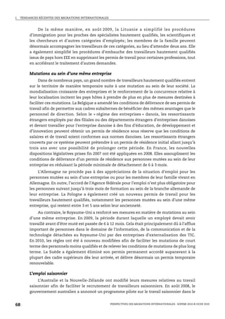I.   TENDANCES RÉCENTES DES MIGRATIONS INTERNATIONALES



               De la même manière, en août 2009, la Lituanie a simplifié les procédures
          d’immigration pour les proches des spécialistes hautement qualifiés, les scientifiques et
          les chercheurs et d’autres catégories d’employés; les membres de la famille peuvent
          désormais accompagner les travailleurs de ces catégories, au lieu d’attendre deux ans. Elle
          a également simplifié les procédures d’embauche des travailleurs hautement qualifiés
          issus de pays hors EEE en supprimant les permis de travail pour certaines professions, tout
          en accélérant le traitement d’autres demandes.

          Mutations au sein d’une même entreprise
               Dans de nombreux pays, un grand nombre de travailleurs hautement qualifiés entrent
          sur le territoire de manière temporaire suite à une mutation au sein de leur société. La
          mondialisation croissante des entreprises et le renforcement de la concurrence relative à
          leur localisation incitent les pays hôtes à prendre de plus en plus de mesures destinées à
          faciliter ces mutations. La Belgique a amendé les conditions de délivrance de ses permis de
          travail afin de permettre aux cadres subalternes de bénéficier des mêmes avantages que le
          personnel de direction. Selon le « régime des entreprises » danois, les ressortissants
          étrangers employés par des filiales ou des départements étrangers d’entreprises danoises
          et devant travailler pour l’entreprise danoise à des fins d’éducation, de développement et
          d’innovation peuvent obtenir un permis de résidence sous réserve que les conditions de
          salaires et de travail soient conformes aux normes danoises. Les ressortissants étrangers
          couverts par ce système peuvent prétendre à un permis de résidence initial allant jusqu’à
          trois ans avec une possibilité de prolonger cette période. En France, les nouvelles
          dispositions législatives prises fin 2007 ont été appliquées en 2008. Elles assouplissent les
          conditions de délivrance d’un permis de résidence aux personnes mutées au sein de leur
          entreprise en réduisant la période minimale de détachement de 6 à 3 mois.
               L’Allemagne ne procède pas à des appréciations de la situation d’emploi pour les
          personnes mutées au sein d’une entreprise ou pour les membres de leur famille vivant en
          Allemagne. En outre, l’accord de l’Agence fédérale pour l’emploi n’est plus obligatoire pour
          les personnes suivant jusqu’à trois mois de formation au sein de la branche allemande de
          leur entreprise. La Pologne a également créé un nouveau permis de travail pour les
          travailleurs hautement qualifiés, notamment les personnes mutées au sein d’une même
          entreprise, qui restent entre 3 et 5 ans selon leur ancienneté.
               Au contraire, le Royaume-Uni a renforcé ses mesures en matière de mutations au sein
          d’une même entreprise. En 2009, la période durant laquelle un employé devait avoir
          travaillé avant d’être muté est passée de 6 à 12 mois. Cela était principalement dû à l’afflux
          important de personnes dans le domaine de l’information, de la communication et de la
          technologie détachées au Royaume-Uni par des entreprises d’externalisation des TIC.
          En 2010, les règles ont été à nouveau modifiées afin de faciliter les mutations de court
          terme des personnels moins qualifiés et de relever les conditions de mutations de plus long
          terme. La Suède a également éliminé son permis permanent accordé auparavant à la
          plupart des cadre supérieurs dès leur arrivée, et délivre désormais un permis temporaire
          renouvelable.

          L’emploi saisonnier
              L’Australie et la Nouvelle-Zélande ont modifié leurs mesures relatives au travail
          saisonnier afin de faciliter le recrutement de travailleurs saisonniers. En août 2008, le
          gouvernement australien a annoncé un programme pilote sur le travail saisonnier dans le


68                                                       PERSPECTIVES DES MIGRATIONS INTERNATIONALES : SOPEMI 2010 © OCDE 2010
 