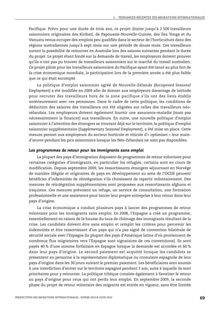 I.   TENDANCES RÉCENTES DES MIGRATIONS INTERNATIONALES



         Pacifique. Prévu pour une durée de trois ans, ce projet draine jusqu’à 2 500 travailleurs
         saisonniers originaires des Kiribati, de Papouasie-Nouvelle-Guinée, des îles Tonga et du
         Vanuatu venus occuper des emplois peu qualifiés dans le secteur de l’horticulture dans des
         régions australiennes jusqu’à sept mois sur une période de douze mois. Ces travailleurs
         auront la possibilité de retourner en Australie lors des saisons suivantes pendant la durée
         du projet. Le projet étant fondé sur la demande de travail, les employeurs doivent prouver
         qu’ils n’ont pas pu trouver de travailleurs saisonniers sur le marché du travail australien.
         Ce projet pilote pour les travailleurs saisonniers du Pacifique ayant été lancé au plus fort de
         la crise économique mondiale, la participation lors de la première année a été plus faible
         que ce qui était escompté.
             La politique d’emploi saisonnier agréé de Nouvelle-Zélande (Recognised Seasonal
         Employment) a été modifiée en 2009 afin de donner aux employeurs davantage de latitude
         pour recruter des travailleurs hors de la zone pacifique s’ils ont des liens établis
         antérieurement avec ces personnes. Dans le cadre de cette politique, les conditions de
         déduction des salaires des travailleurs ont été alignées sur celles des travailleurs néo-
         zélandais. Les employeurs doivent également fournir une assurance-maladie (mais pas
         nécessairement la financer) aux travailleurs. En outre, une nouvelle politique d’emploi
         saisonnier à l’attention des étrangers se trouvant déjà sur le territoire, la politique d’emploi
         saisonnier supplémentaire (Supplementary Seasonal Employment), a été mise en place. Cette
         mesure permet aux employeurs du secteur horticole et viticole d’« optimiser » leur main-
         d’œuvre pendant les pics saisonniers lorsque les Néo-Zélandais ne sont pas disponibles.

         Les programmes de retour pour les immigrants sans emploi
              La plupart des pays d’immigration disposent de programmes de retour volontaire pour
         certaines catégories d’immigrants, en particulier les réfugiés; certains sont en cours de
         modification. Depuis septembre 2009, les ressortissants étrangers séjournant en Norvège
         de manière illégale et originaires de pays en développement au sens de l’OCDE peuvent
         bénéficier d’indemnités de réintégration s’ils choisissent de repartir volontairement. Des
         mesures de réintégration supplémentaires sont proposées aux ressortissants afghans et
         iraquiens. Ces mesures prévoient un refuge, un service de consultation, une formation
         professionnelle et une assistance pour lancer leur propre entreprise à leur retour dans leur
         pays d’origine.
              La crise économique a conduit plusieurs pays à lancer des programmes de retour
         volontaire pour les immigrants sans emploi. En 2008, l’Espagne a créé un programme,
         essentiellement en raison de la hausse du taux de chômage des immigrants résultant de la
         crise. Les candidats doivent être sans emploi et remplir les critères pour percevoir les
         indemnités et être ressortissant d’un pays qui n’a pas signé de convention bilatérale de
         sécurité sociale avec l’Espagne (la plupart des pays d’Amérique latine d’où proviennent de
         nombreux flux migratoires vers l’Espagne sont signataires de ces conventions). Ils sont
         payés 40 % d’une somme forfaitaire en Espagne lorsque la demande est accordée et 60 %
         dans leur pays d’origine. Le second paiement est acquitté lorsque les candidats se
         présentent en personne à la représentation diplomatique ou consulaire espagnole de leur
         pays d’origine dans les 30 jours suivant le premier paiement. Les bénéficiaires sont soumis
         à une interdiction d’entrer sur le territoire espagnol pendant 3 ans, suite à laquelle ils sont
         prioritaires pour y retourner. La politique tchèque consiste également à favoriser le retour
         au pays d’origine pour ceux qui ont perdu leur emploi. En septembre 2009, la seconde
         phase du projet de retour volontaire des migrants est entrée en vigueur, sans être limitée


PERSPECTIVES DES MIGRATIONS INTERNATIONALES : SOPEMI 2010 © OCDE 2010                                                      69
 