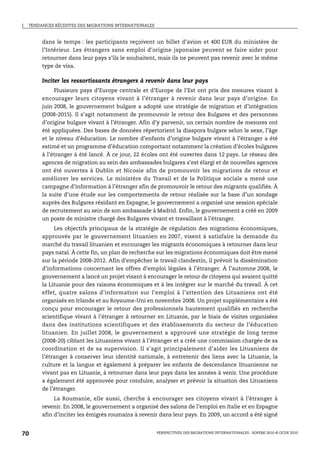 I.   TENDANCES RÉCENTES DES MIGRATIONS INTERNATIONALES



          dans le temps : les participants reçoivent un billet d’avion et 400 EUR du ministère de
          l’Intérieur. Les étrangers sans emploi d’origine japonaise peuvent se faire aider pour
          retourner dans leur pays s’ils le souhaitent, mais ils ne peuvent pas revenir avec le même
          type de visa.

          Inciter les ressortissants étrangers à revenir dans leur pays
               Plusieurs pays d’Europe centrale et d’Europe de l’Est ont pris des mesures visant à
          encourager leurs citoyens vivant à l’étranger à revenir dans leur pays d’origine. En
          juin 2008, le gouvernement bulgare a adopté une stratégie de migration et d’intégration
          (2008-2015). Il s’agit notamment de promouvoir le retour des Bulgares et des personnes
          d’origine bulgare vivant à l’étranger. Afin d’y parvenir, un certain nombre de mesures ont
          été appliquées. Des bases de données répertorient la diaspora bulgare selon le sexe, l’âge
          et le niveau d’éducation. Le nombre d’enfants d’origine bulgare vivant à l’étranger a été
          estimé et un programme d’éducation comportant notamment la création d’écoles bulgares
          à l’étranger à été lancé. À ce jour, 22 écoles ont été ouvertes dans 12 pays. Le réseau des
          agences de migration au sein des ambassades bulgares s’est élargi et de nouvelles agences
          ont été ouvertes à Dublin et Nicosie afin de promouvoir les migrations de retour et
          améliorer les services. Le ministère du Travail et de la Politique sociale a mené une
          campagne d’information à l’étranger afin de promouvoir le retour des migrants qualifiés. À
          la suite d’une étude sur les comportements de retour réalisée sur la base d’un sondage
          auprès des Bulgares résidant en Espagne, le gouvernement a organisé une session spéciale
          de recrutement au sein de son ambassade à Madrid. Enfin, le gouvernement a créé en 2009
          un poste de ministre chargé des Bulgares vivant et travaillant à l’étranger.
               Les objectifs principaux de la stratégie de régulation des migrations économiques,
          approuvés par le gouvernement lituanien en 2007, visent à satisfaire la demande du
          marché du travail lituanien et encourager les migrants économiques à retourner dans leur
          pays natal. À cette fin, un plan de recherche sur les migrations économiques doit être mené
          sur la période 2008-2012. Afin d’empêcher le travail clandestin, il prévoit la dissémination
          d’informations concernant les offres d’emploi légales à l’étranger. À l’automne 2008, le
          gouvernement a lancé un projet visant à encourager le retour de citoyens qui avaient quitté
          la Lituanie pour des raisons économiques et à les intégrer sur le marché du travail. À cet
          effet, quatre salons d’information sur l’emploi à l’attention des Lituaniens ont été
          organisés en Irlande et au Royaume-Uni en novembre 2008. Un projet supplémentaire a été
          conçu pour encourager le retour des professionnels hautement qualifiés en recherche
          scientifique vivant à l’étranger à retourner en Lituanie, par le biais de visites organisées
          dans des institutions scientifiques et des établissements du secteur de l’éducation
          lituanien. En juillet 2008, le gouvernement a approuvé une stratégie de long terme
          (2008-20) ciblant les Lituaniens vivant à l’étranger et a créé une commission chargée de sa
          coordination et de sa supervision. Il s’agit principalement d’aider les Lituaniens de
          l’étranger à conserver leur identité nationale, à entretenir des liens avec la Lituanie, la
          culture et la langue et également à préparer les enfants de descendance lituanienne ne
          vivant pas en Lituanie, à retourner dans leur pays dans les années à venir. Une procédure
          a également été approuvée pour conduire, analyser et prévoir la situation des Lituaniens
          de l’étranger.
               La Roumanie, elle aussi, cherche à encourager ses citoyens vivant à l’étranger à
          revenir. En 2008, le gouvernement a organisé des salons de l’emploi en Italie et en Espagne
          afin d’inciter les émigrés roumains à revenir dans leur pays. En 2009, un accord a été signé


70                                                       PERSPECTIVES DES MIGRATIONS INTERNATIONALES : SOPEMI 2010 © OCDE 2010
 