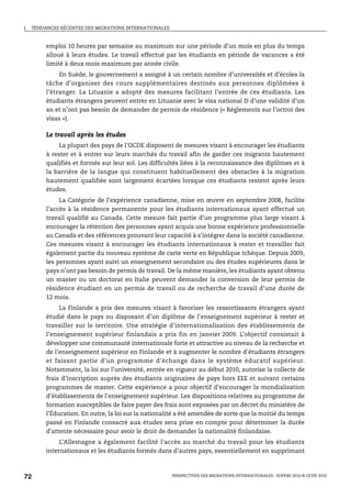 I.   TENDANCES RÉCENTES DES MIGRATIONS INTERNATIONALES



          emploi 10 heures par semaine au maximum sur une période d’un mois en plus du temps
          alloué à leurs études. Le travail effectué par les étudiants en période de vacances a été
          limité à deux mois maximum par année civile.
               En Suède, le gouvernement a assigné à un certain nombre d’universités et d’écoles la
          tâche d’organiser des cours supplémentaires destinés aux personnes diplômées à
          l’étranger. La Lituanie a adopté des mesures facilitant l’entrée de ces étudiants. Les
          étudiants étrangers peuvent entrer en Lituanie avec le visa national D d’une validité d’un
          an et n’ont pas besoin de demander de permis de résidence (« Réglements sur l’octroi des
          visas »).

          Le travail après les études
               La plupart des pays de l’OCDE disposent de mesures visant à encourager les étudiants
          à rester et à entrer sur leurs marchés du travail afin de garder ces migrants hautement
          qualifiés et formés sur leur sol. Les difficultés liées à la reconnaissance des diplômes et à
          la barrière de la langue qui constituent habituellement des obstacles à la migration
          hautement qualifiée sont largement écartées lorsque ces étudiants restent après leurs
          études.
               La Catégorie de l’expérience canadienne, mise en œuvre en septembre 2008, facilite
          l’accès à la résidence permanente pour les étudiants internationaux ayant effectué un
          travail qualifié au Canada. Cette mesure fait partie d’un programme plus large visant à
          encourager la rétention des personnes ayant acquis une bonne expérience professionnelle
          au Canada et des références prouvant leur capacité à s’intégrer dans la société canadienne.
          Ces mesures visant à encourager les étudiants internationaux à rester et travailler fait
          également partie du nouveau système de carte verte en République tchèque. Depuis 2009,
          les personnes ayant suivi un enseignement secondaire ou des études supérieures dans le
          pays n’ont pas besoin de permis de travail. De la même manière, les étudiants ayant obtenu
          un master ou un doctorat en Italie peuvent demander la conversion de leur permis de
          résidence étudiant en un permis de travail ou de recherche de travail d’une durée de
          12 mois.
              La Finlande a pris des mesures visant à favoriser les ressortissants étrangers ayant
          étudié dans le pays ou disposant d’un diplôme de l’enseignement supérieur à rester et
          travailler sur le territoire. Une stratégie d’internationalisation des établissements de
          l’enseignement supérieur finlandais a pris fin en janvier 2009. L’objectif consistait à
          développer une communauté internationale forte et attractive au niveau de la recherche et
          de l’enseignement supérieur en Finlande et à augmenter le nombre d’étudiants étrangers
          et faisant partie d’un programme d’échange dans le système éducatif supérieur.
          Notamment, la loi sur l’université, entrée en vigueur au début 2010, autorise la collecte de
          frais d’inscription auprès des étudiants originaires de pays hors EEE et suivant certains
          programmes de master. Cette expérience a pour objectif d’encourager la mondialisation
          d’établissements de l’enseignement supérieur. Les dispositions relatives au programme de
          formation susceptibles de faire payer des frais sont exposées par un décret du ministère de
          l’Éducation. En outre, la loi sur la nationalité a été amendée de sorte que la moitié du temps
          passé en Finlande consacré aux études sera prise en compte pour déterminer la durée
          d’attente nécessaire pour avoir le droit de demander la nationalité finlandaise.
               L’Allemagne a également facilité l’accès au marché du travail pour les étudiants
          internationaux et les étudiants formés dans d’autres pays, essentiellement en supprimant



72                                                       PERSPECTIVES DES MIGRATIONS INTERNATIONALES : SOPEMI 2010 © OCDE 2010
 